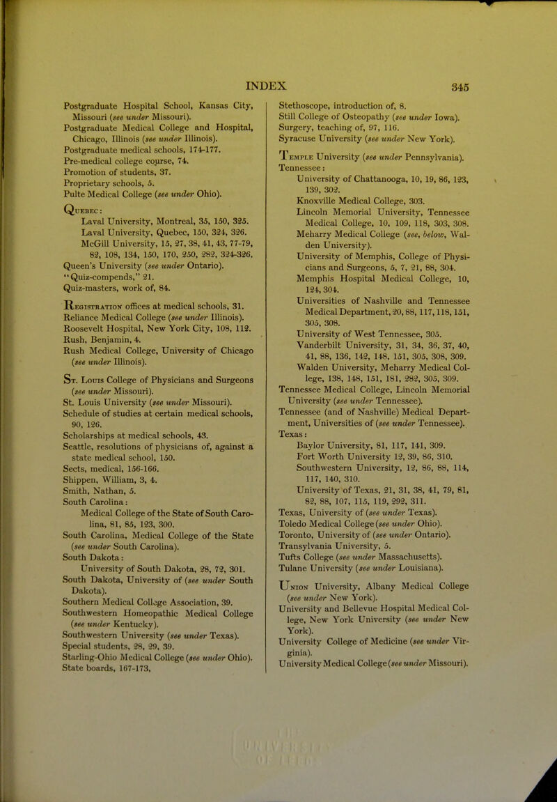 Postgraduate Hospital School, Kansas City, Missouri {see under Missouri). Postgraduate Medical College and Hospital, Chicago, Illinois {see under Illinois). Postgraduate medical schools, 174-177. Pre-medical college course, 74. Promotion of students, 37. Proprietary schools, 5. Pulte Medical College {see under Ohio). Quebec : Laval University, Montreal, 35, 150, 325. Laval University, Quebec, 150, 324, 326. McGill University, 15, 27, 38, 41, 43, 77-79, 82, 108, 134, 150, 170, 250, 282, 324-326. Queen's University {see under Ontario). Quiz-compends, 21. Quiz-masters, work of, 84. Registration offices at medical schools, 31. Reliance Medical College {see under Illinois). Roosevelt Hospital, New York City, 108, 112. Rush, Benjamin, 4. Rush Medical College, University of Chicago {see under Illinois). St. Louis College of Physicians and Surgeons {see under Missouri). St. Louis University {see under Missouri). Schedule of studies at certain medical schools, 90, 126. Scholarships at medical schools, 43. Seattle, resolutions of physicians of, against a state medical school, 150. Sects, medical, 156-166. Shippen, WiUiam, 3, 4. Smith, Nathan, 5. South Carolina: Medical College of the State of South Caro- lina, 81, 85, 123, 300. South Carolina, Medical College of the State {see under South Carolina). South Dakota: University of South Dakota, 28, 72, 301. South Dakota, University of {see under South Dakota). Southern Medical College Association, 39. Southwestern Homeopathic Medical College {see under Kentucky). Southwestern University {see under Texas). Special students, 28, 29, 39. Starling-Ohio Medical College {see under Ohio). State boards, 167-173, Stethoscope, introduction of, 8. Still College of Osteopathy {see under Iowa). Surgery, teaching of, 97, 116. Syracuse University {see under New York). Temple University {see under Pennsylvania). Tennessee: University of Chattanooga, 10, 19, 86, 123, 139, 302. Knoxville Medical College, 303. Lincoln Memorial University, Tennessee Medical College, 10, 109, 118, 303, 308. Meharry Medical College {see, below, Wal- den University). University of Memphis, College of Physi- cians and Surgeons, 5, 7, 21, 88, 304. Memphis Hospital Medical College, 10, 124,304. Universities of Nashville and Tennessee Medical Department, 20,88,117,118,151, 305, 308. University of West Tennessee, 305. Vanderbilt University, 31, 34, 36, 37, 40, 41, 88, 136, 142, 148, 151, 305, 308, 309. Walden University, Meharry Medical Col- lege, 138, 148, 151, 181, 282, 305, 309. Tennessee Medical College, Lincoln Memorial University {see under Tennessee). Tennessee (and of Nashville) Medical Depart- ment, Universities of {see under Tennessee). Texas: Baylor University, 81, 117, 141, 309. Fort Worth University 12, 39, 86, 310. Southwestern University, 12, 86, 88, 114, 117, 140, 310. University of Texas, 21, 31, 38, 41, 79, 81, 82, 88, 107, 115, 119, 292, 311. Texas, University of {see under Texas). Toledo Medical College {see under Ohio). Toronto, University of {see under Ontario). Transylvania University, 5. Tufts College {see under Massachusetts). Tulane University {see under Louisiana). Union University, Albany Medical College {see under New York). University and Bellevue Hospital Medical Col- lege, New York University {see under New York). University College of Medicine {see under Vir- ginia). University Medical College (see under Missouri).