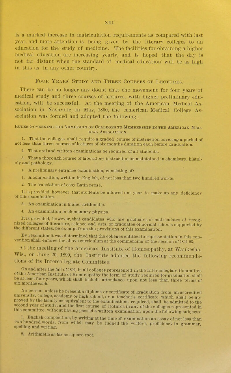 is a marked increase in matriculation requirements as compared with last year, and more attention is iDeing given by tlae literary colleges to an education tor the study of medicine. The facilities for obtaining a higher medical education are increasing yearly, and is hoped that the day is not far distant when the standard of medical education will be as high in this as in any other country. Four Years' Study and Three Courses of Lectures. There can be no longer any doubt that the movement for four years of medical study and three courses of lectures, with higher preliminary edu- cation, will be successful. At the meeting of the American Medical As- sociation in Nashville, in May, 1890, the American Medical College As- sociation was formed and adopted the following: KULES GOYEBNINGTHB ADMIS.'SION OF COLLEGES TO MeMBEBSHIP IN THE AmBEIOAN MED- ICAL ASSOCIATIOK. 1. That the colleges shall reauire a graded course of instruction covering a period of not less than three courses of lectures of six months duration each before graduation. 2. That oral and written examinations be required of all students. 3. That a thorough course of laboratory instruction be maintained in chemietry. histol- oly and pathology. 4. A preliminary entrance examination, consisting of: 1. A composition, written in English, of not less than two hundred words. 2. The translation of easy Latin prose. It is provided, however, that students be allowed one year to make up any deficiency of this examination. 3. An examination in higher arithmetic. 4. An examination in elementary physics. It is provided, however, that candidates who are graduates or matriculates of recog- nized colleges of literature, science and arts, or graduates of normal schools supported by the different states, be exempt from the provisions of this examination. By resolution it was determined that the colleges entitled to representation in this con- vention shall enforce the above curriculum at the commencing of the session of 1892-93. At the meeting of the American Institute of Homoeopathy, at Waukesha, Wis., on June 20, 1890, the Institute adopted the following recommenda- tions of its Intercollegiate Committee: On and after the fall of 1892, in all colleges represented in the Intercollegiate Committee of the American Institute of Homoeopathy the term of study required for graduation shall be at least four years, which shall include attendance upon not less than three terms of six months each. No person, unless ho present a diploma or certificate of graduation from an accredited university, college, academy or high school, or a teacher's certificate which shall bo ap- proved by the faculty as equivalent to the examinations required, shall be admitted to the second year of study, and the first course of lectures in any of the colleges represented in this committee, without having passed a written examination upon the following subjects: 1. English composition, by writing at the time of examination an essay of not less than two hundred words, from which may be judged the writer's proflcioncv in grammar, spelling and writing. 2. Arithmetic as far as square root.