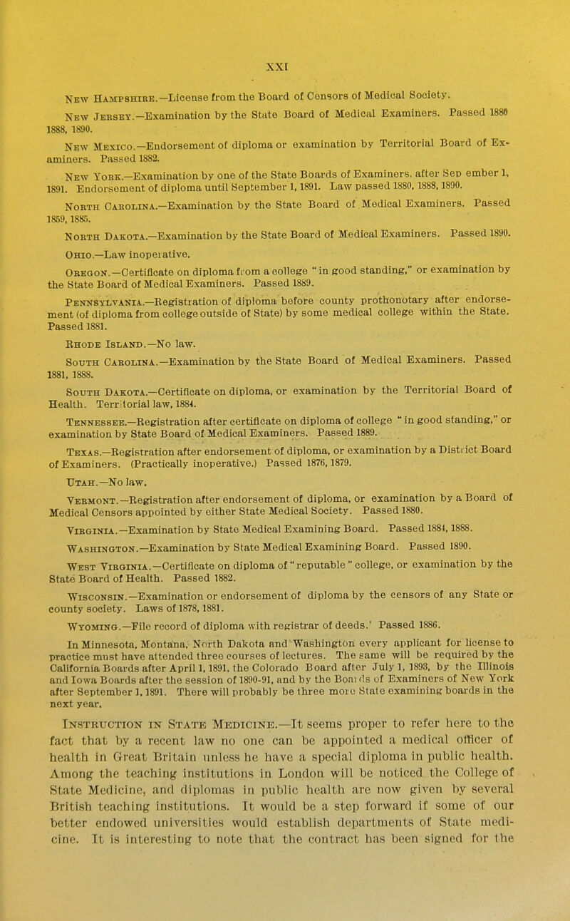 New Hampshire.—License from the Board of Censors of Medical Society. New Jersey.-Examination by the State Board of Medical Examiners. Passed 1880 1888. 1890. New Mexico.—Endorsement of diploma or examination by Territorial Board of Ex' aminers. Passed 1882. New Yoke.—Examination by one of the State Boards of Examiners, after Sep ember 1, 1891. Endorsement of diploma until September 1,1891. Law passed 1S80,1888,1890. North Carolina.-Examination by the State Board of Medical Examiners. Passed 1859,1885. North Dakota.—Examination by the State Board of Medical Examiners. Passed 1890. Ohio.—Law inoperative. Oregon.—Certificate on diploma fi om a college  in good standing, or examination by the State Board of Medical Examiners. Passed 1889. Pennsylvania.—Registration of diploma before county prothonotary after endorse- ment (of diploma from college outside of State) by some medical college within the State. Passed 1881. Ehode Island.—No law. South Carolina.—Examination by the State Board of Medical Examiners. Passed 1881. 1888. South Dakota.—Certificate on diploma, or examination by the Territorial Board of Health. Territorial law, 1884. Tennessee.—Begistration after certificate on diploma of college  in good standing, or examination by State Board of Medical Examiners. Passed 1889. Texas.—Registration after endorsement of diploma, or examination by a District Board of Examiners. (Practically inoperative.) Passed 1876,1879. Utah.—No law. VEHMONT.—Registration after endorsement of diploma, or examination by a Board of Medical Censors appointed by either State Medical Society. Passed 1880. Virginia.—Examination by State Medical Examining Board. Passed 1884,1888. Washington.—Examination by State Medical Examining Board. Passed 1890. West Virginia.—Certificate on diploma of reputable  college, or examination by the State Board of Health. Passed 1882. Wisconsin.—Examination or endorsement of diploma by the censors of any State or county society. Laws of 1878, 1881. Wyoming.-File record of diploma with registrar of deeds.' Passed 1886. In Minnesota, Montana. North Dakota and'Washington every applicant for license to practice must have attended three courses of lectures. The same will be required by the California Boards after April 1.1891. the Colorado Board after July 1,1893, by the Illinois and Iowa Boards after the session of 1890-91, and by the Boai ds of Examiners of New York after September 1.1891. There will probably be three more Stale examining boards in the next year. Instructiok IK State Medicine.—It seems proper to refer here to the fact that by a recent law no one can he appointed a medical officer of health in Great Britain unless he have a special diploma in public health. Among the teaching institutions in London will be noticed the College of State Medicine, and diplomas in public health are now given by several British teaching institutions. It would be a step forward if some of our better endowed universities would establish departments of State medi- cine. It is interesting to note that the contract has been signed for the