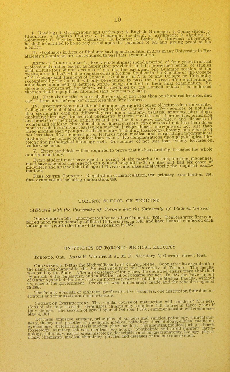 1. Beading; 2. OrthoEraphy and Orthoepy; 3. English arammer; ■!. Composition; 5. Literature; (i English History; 7. Geography (modern); .8. Arithmetic; 9. Algebra; 10. Geometry 11. Physics; 12. Chemistry; 13. Botany; 14. Latin; 15. Drawing; whereupon he shall be entitled to be so registered upon the payment o£ 820. and giving proof of his identity. II Graduates in Arts, or Students having matriculated in Arts in any University in Her Majesty's Dominion, are not reauired to pass this examination. Medical Cubbicultjm—1. Every student must spend a period of four years in actual professional studies except as hereinafter provided; and the prescribed period of studies shall include four Winter sessions of six months each, and one Snmmer session of ten weeks, attended after being registered as a Medical Student m the Eegister of the CoUege of Physicians and Surgeons of Ontario. Graduates m Arts of any College or Umversity recogHized by the Council will only be reauired to pass three years, after graduating, m attendance upon medical lectures, before being admitted to their flna,l examination. No tickets for lectures will henceforward be accepted by the Council unless it is endorsed thereon that the pupil had attended said lectui-es regularly. III. Each six months' course shaU consist of not less than one hundred lectures, and each three months' coui-se of not less than ilfty lectm-es. • ■ IV. Every student must attend the undermentioned course of lectures in a University, College or School of Medicine, approved of by the Council, viz: Two courses of not less than six months each (in different years) upon anatomy, practical anatomy, physiology, (including histology) theoretical chemistry, materia medica and therapeutics, principles and practice of medicine, principles and practice of surgery, midwifery and diseases or women and children, clinical medicine, clinical sm-gery. two courses of not less than tmee months each (in different years) upon medical jurisprudence, one course of not less than three months each upon practical ichemistry (including, toxicology), botany, one course ol not less than fifty demonstration lectures upon medical and surgical and topogiaplucal anatomy. One course of not less than twenty-five demonstrations upon physiological his- tology and pathological histology each. One course of not less than twenty lectures on. sanitary science. Y. Every candidate will be reauired to prove that he has carefully dissected the whole -adult human body. Every student must have spent a period of six months in compounding, medicines, must have attended the practice of a general hospital for 24 months, and had six cases of midwifery and attained the fuU age of 21 years, and pass satisfactorily the reauired exam- inations. Fees of the Council: Eegistration of matriculation, S20; primary examination, S30; final examination including registration, S50. TOEONTO SCHOOL OF MEDICINE. (Affiliated with the University of Toronto and the University of Victoria College.) Obganized in 1843. Incorporated by act of paiTiament in 1851. Degrees W3re first con- ferred upon its students by affiliated Universities, m 1845, and have been so conferred each subseanent year to the time of its suspension in 1887. UNIVERSITY OF TOEONTO MEDICAL EACULTY. ToEONTO. Ont. Adam H. Weight. B. A.. M. D., Secretary, 20 Gerrard street. East. Obganized in 1843 as the Medical Faculty of King's Co.llege Soon after its organization -the name was changed to the Medical Faculty of the University of Toronto. The faculty was paid by the State. After an existance of ten years, the endowed chairs were aboli^^^^ by an act of the legislature, and in 1853 the school became extinct. ^In 1887 the Government of Ontario granted the Umversity authorities power to estabhsh a Medical Faculty without expense to the government. Provision was immediately made, and the school re-opened in 1887. The faculty consists of eighteen professors, five lecturers, one instructor, four demon- strators and four assistant demonsti-ators. CouESE or Insteuction: The regular com-se of insti-uction will consist of four ses- sions of six months e^^^^^ Graduates in Arts may complete full course in three years if they choose. The session of 1890-91 opened October 1.1890; summer session will commence May 4.1891. Lectures embrace surgery, principles of surgery and ^rgical pathol^og^^ eery theory and practice of medic no, medical pathology, derm.atolog> . el nical medicine. fynecKfobstetTics. materia medica Pharma^ toxicology, sanitary science, medical psychology, ophthalmi.c and aural surpry, laryn- gology, rhinology. pathological histology, descriptive and surgical anatomy, biology, physi- ology, chemistry, medical chemistry, pliysios and diseases of the nervous system.