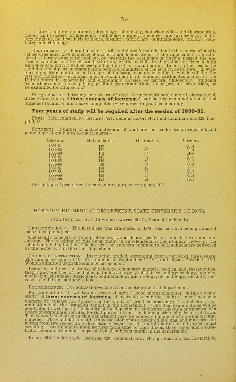 Lectures embrace anatomy, physiology, chemistry, materia medioa and therapeutics, theory and practice of medicine, pathology, surgery, obstetrics and gynecology, histo- logy, hygiene, medical jurisprudence, insanity, toxicology, ophthalmology, otology, den- tistry and rhinology. Requiebments : For admission— All candidates for admission to the course of medi- cal lectm-es must give evidence of a good English education. If the aijplicant is a gradu- ate of a literary or scientiflc college, or presents the certificate of having passed the en- trance examination of such an institution, or the certificate of graduation from a high school or academy, it will be accepted in lieu of an examination. In any other case, the candidate must pass an examination before a committee of the faculty, as follows: A writ- ten composition, not to exceed a page of foolscap, on a given subject, which will be the test of orthography, grammar, etc.; an examination in common arithmetic, history of the United States. In geography and elementary physios, or natural philosophy. Students from other schools not requiring preliminary examinations must present credentials, or be examined for admission. For graduation: 1) twenty-one years of age; 2) unexceptionable moral character; 3) three years' study; 4) three courses of lectures; 5) satisfactory examination in all the branches taught; 6) must have completed two courses in practical anatomy. Four years of study will be required after the session of 1890-91. Fees: Mati-ieulation, 55; lectures, S20; demonstrator. $10; final examinations, S25; hos- pital, S3. Students: Number of matriculates and of graduates at each session reported, and percentage of graduates to matriculates— Session. Matriculates, Graduates. Percent. 1880-81 149 35 23.4 1881-82 151 46 30.4 1882-83 162 35 21-1- 1883-84 142 37 26-1- 1884-85 116 43 36.1 1885-86 99 35 35.3 1886-87 120 42 35 1887-88 109 37 33.9 188»-89 122 42 34.4 1889-90 123 24 19.5 Percentage of graduates to matriculates for past ten years, 29-)-. HOMEOPATHIC MEDICAL DEPARTMENT, STATE UNIVERSITY OF IOWA. Iowa City, la. A. C. Cowpebthwaite, M. D., Dean of the Faculty. Obganized in 1877. The first class was graduated in 1878; classes have been graduated each subsequent year. The faculty consists of four professors, two assistant professors, one lecturer and one curator. The teaching of this department is supplementary, the peculiar views of the school only being taught. The lectures on subjects common to both schools are delivered by the professors in the other department. CouBSE OF Instbuction: Instruction graded, extending over a period of three years. The annual session of 1890-91 commenced September 10,1890, and closes March 10,1891. Women admitted upon the same terms as men. Lectures embrace anatomy, physiology, chemistry, materia medica, a^nd therapeutics, theory and practice of medicine, pathology, surgery, obstetrics and gynecology, hygiene, medical Jurisprudence, toxicology, ophthalmology and otology, dermatology, insanity, dis- eases of children, sanitary science. Requiebments : For admission—same as in the other medical department. For graduation: 1) twenty-one years of age; 2) good moral character; 3) three years' study; 4) three courses of lectures, of at least six months, each; 5) must have been engaged for at least two courses, in the study of practical anatomy; 6) satisfactory ex- amination in all the branches taught in the department. The final examinations will be conducted in writing, by the faculty of the department, subject to rejection or approval of a board of examiners, selected for that purpose fi-om the homeopathic phvsiciaus of Iowa. The ad eundem degree in this department may be conferred under the following circum- stances: The candidate must be in possession of an accredited diploma, and must present letters from two i-ospeotable physicians in regard to his moral character and professional standing. An attendance upon lectures from time to time during the s ssion, and a satis- factory examination must be passed on all subjects taught in the depai-tment. Fees; Matriculation, 95; lectures, »20; demonstrator, SlO; graduation, ?25; hospital, ?8.