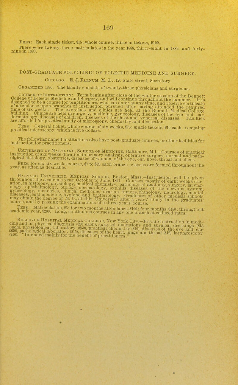 Fees : Each single ticket, U5; whole coxirse, thirteen tickets, JIOO. _ There were twenty-three matriculates in the year 1888, thirty-eight in 1889. and forty- nine in 1890. ' POST-GRADUATE POLYCLINIC OP ECLECTIC MEDICINE AND SURGEEY. Chicago. E. J. Faenum, M. D.. 126 State street, Secretary. Oeganizbd 1890. The faculty consists of twenty-thi-ee physicians and surgeons. Course OF Insteuction : Term begins after close of the winter session of the Bennett Oollege of Eclectic Medicme and Surgery, and will continue throughout the summer. It is designed to be a course for practitioners, who can enter at any time, and receive certificate of attendance upon brimohes of instruction pursued after having attended the required time of SIX weeks. The exercises and clinics are held at the Bennett Medical College building Chmcs are held in surgery, medicine, gynecology, diseases of the eye and ear. dermatology diseases of chilcUvn, diseases of the chest and venereal diseases. Pacilties ai-e anorded for practical study of microscopy, chemistry and dissection. Jf?^„^ L ^ ^'^■'^^'^^ whole course of six weeks, 975; single tickets, SIO each, excepting practical microscopy, which is Ave dollars. , us instruction°OT pra^tifionCT^ post-graduate courses, or other faciUties for . UNrvEESiTT OF Maetland, School of Medicine, Baltimore, Md.—Courses of practical ^1?®.^? dui-ation in urinary analysis, operative surgery, normal and path- olgical histology, obstetrics, cbseases of women, of the eye, ear, no-e, throat and chest yea?a?ofte'n Is d^^sS^! ^ *° ^^ branch; classes are formed throi^ghout the tT„.^,tKlt??h ^^^^?AP School, Boston. Mass.-Instruction will be given nt^?n T^''- October to June, 1891. Courses mostly of eight weeks dur- nWv' '^^h? Pliysiology, medical chemistry, pathological anatomy, sm-gery, laryng- 2 otology dermatology, syphilis, diseases of the nervous system obstetrics, clinical medicine, ovarian tumors, rhinology, neurology, mental mafoM^fhp'de^Jw of^-^^!^^^ bacteriology. Graduates of other mediclf'sch^ofi may oDtain the degree of M. D., at this University after a years study in the graduates' com-se, and by passing the examinations of a three years'cou?se. giaauates az-artemfp^-^f «'9Mn^*^T°^r;!^= for two months attendance,$100; four months, S150; throughout academic > ear, «200. Long, continuous courses in any one branch at reduced rates. ^tr.P^^J'^^'^ Hospital Medical College, New York City .-Private Instruction in medi-