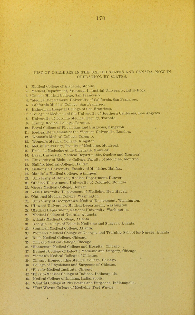 LIST OF COLLEaES IN THE UNITED STATES AND CANADA. NOW IN OPERATION, BY STATES. 1. Medical College of Alabama, Mobile. 2. Medical Department, Arkansas Industrial University, Little Rock. 3. *Cooper Medical College, San Francisco. 4. *Medical Department, University of California. San Francisco. 5. California Medical College, San Francisco. 6. Hahneman Hospital College of San Frannsco. 7. *Conege of Medicine of the University of Southern California, Los Angeles. 8. University of Toronto Medical Faculty, Toronto. 9. Trinity Medical College, Toronto. 10. Royal College of Physicians and Surgeons, Kingston. 11. Medical Department of the Western University, London. 12. Woman's Medical College, Toronto. 13. Women's Medical College, Kingston. 14. McGill University, Faculty of Medicine, Montreal. 15. Eeole de Medecine et de Chirurgie, Montreal. 16. Laval University, Medical Departments, Quebec and Montreal. 17. University of Bishop's College. Faculty of Medicine. Montreal. 18. HaUfax Medical College, Halifax. 19. Dalhousie University, Faculty of Medicine, Hahfax. 20. Manitoba Medical College, Winnipeg. 21. University of Denver. Medical Department, Denver. 22. *Medical Department, University of Colorado, Boulder. 23. *Gross Medical College, Denver. 24. Yale University, Department of Medicine, New Haven. 25. *National Medical College, Washington. 26. University of Georgetown, Medical Depai-tment, Washington. 27. tHoward University. Medical Department, Washington. 28. *Medical Department, National University, Washington. 29. Medical CoUege of Georgia, Augusta. 30. Atlanta Medical College, Atlanta. 31. Georgia College of Eclectic Medicine and Surgery. Atlanta. 32. Southern Medical College, Atlanta. 33. Woman's Medical College of Georgia, and Training School for Nurses, Atlanta. 34. Rush Medical College. Chicago. 35. Chicago Medical College. Chicago. 30. *Hahneman Medical College and Hospital, Chicago. . 37. Bennett College of Eclectic Medicine and Surgiary, Chicago. 38. Woman's Medical College of Chicago. 39. Chicago Homeopathic Medical College, Chicago. * 40. College of Physicians and Surgeons of Chicago. 41. *Physio-Medical Institute, Chicago. 42. ♦Phvsio-Medioal College of Indiana, Indianapolis. 43. Medical College of Indiana, Indianapolis. 44. *Central College of Physicians and Surgeons, Indianapolis. 45. 'Fort Wayne Co lege of Medicine, Fort Wayne.