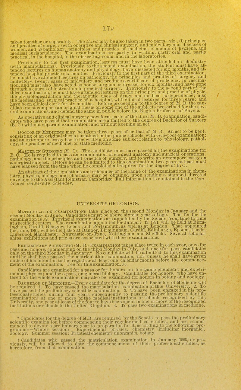 taken together or separately. The third may be also taken in two parts—viz., (1) principles and practice of siirgerv (with operative antl clinical surgery) and midwifery and diseases of women, and (2) pathology, principles and practice of medicine, elements of hygiene, and medical jurisprudence. The examinations are partly in writing, partly oral, and pai-tly practical, in the hospital, in the disaecting-room, and in the laboratories. Previously to the first examination, leotnros must have been attended on chemistry (with manipulations). Previously to the second examination, the student must have at- tended lectures on human anatomy and physiology, have dissected for six months, and at- tended hospital practice six months. Previously to the llrst part of the third examination, he must have attended lectiu-ea on pathology, the principles and practice of surgery and midwifery, twenty cases of midwifery, and produce a certificate of proficiency m vaccina- tion, and must also have acted as house surgeon or dresser for six months, and have gone through a course of instruction in practical surgery. Previously to the S' cond part of the third examination, he must have attended lectures on the principles and practice of physic, the phvsiological action and therapeutic uses of drugs, and medical jurisprudence; also the medical and surgical practice of a hospital, with clinical lectures, for three years; and have been clinical clerk for six months. Before proceeding to the degree of M. B. the can- didate must compose an original thesis on some one of the subjects prescribed for the sev- eral examinations, and defend the same in public before the Begins Professor of Physic. As operative and clinical surgery now form parts of the third M. B. examination, candi- dates who have passed that examination are admitted to the degree of Bachelor of burgery (B. C.) without separate examination, and without keeping an act. DocTOB IN Medicine may be taken three years afi er that of M. B. An act to be kept, consisting of an original thesis sustained in the public schools, with viva-voce examination; and an extempore essay has to be written on some subject relating to physiology, pathol- ogy, the practice of medicine, or state medicine. Mastee in Suegeex (M. C).—The candidate must have passed all the examinations for B. C. He is required to pass an examination in sm-gical anatomy and surgical operations, pathology, and the principles and practice of surgery, and to write an extempore essay on a surgical subject. Before he can be admitted to this examination, two years at least must have elapsed from the time when he completed all required for the degree of Bi C. An abstract of the regulations and schedules of the range of the examinations in chem- istry, physics, biology, and pharmacy may be obtained upon sending a stamped directed envelope to the Assistant Eegistrar, Cambridge. Pull information is contained in the Cam- iridge University Calendar. TJNIVEKSITY OP LONDON. Mateiculation Examinations take place on the second Monday in January and the second Monday in June. Candidates must be above sixteen years of age. The fee for the examination is £2. Provincial examinations are appointed by the Senate from time to time at specified centers. The examination appointed for January 13,1891, will be held at Birm- ingham, CardilT, Glasgow, Leeds and Portsmouth, as well as at London. That appointed for June, 1891, will be held also at Bangor, Birmingham. Cardiff, Edinburgh, Epsom, Leeds, Liuerpool, Manchester, Newcastle-on-Tyne, Nottingham and Sheffield. Several scholar- ships, exhibitions and prizes are associated with these examinations. Peeliminabt Scientific (M. B.) Examination takes place twice in each year, once for pass and honors, commencing on the third Monday in July, and once for pass candidates only on the third Monday in January.* No candidate will be admitted to tliis examination until he shall have passed the matriculation examination, nor unless he shall have given notice of his intention to the registrar at least one calendar month before the commence- ment of the examination. Fee for this examination, £5. Candidates are examined for a pass or for honors on inorganic chemistry and experi- mental physics; and for a pass, on general biology. Candidates for honors, who have en- tered for the whole examination, may also be examined for honors in botany and zoology. Bacheloe of Medicine.—Every candidate for the degree of Bachelor of Medicine will be required-1. To have passed the matriculation examination in this University. 2. To have passed the preliminary .scientific examination. 3. To have been engaged in his pro- fessional studies during four years subsequently 1o passing the preliminary scientific fxaminationt at one or more of tlie medical institutions or schools recognized by this University, one vear at least of the four to have been spent in one or more of the recognized institutions or schools in the United Kingdom. 4. To pass two examinations in medicine. * Candidates for the degree of M.B. are required by the Senate to pass the preliminary scientific examina ion before commencing their regular medical studies, and are recom- mended to devote a preliminary year to pi eparation for it, according to the following pro- gramme:—Winter session: Experimental physics, chemistry (including inorganic), zoology. Summer session: Practical chemistry (inorganic), botany. t Candidates who passed the matriculation examination in January. 1885, or pre- viously, will be allowed to date the commencement of their professional studies, as heretofore, from that examination.