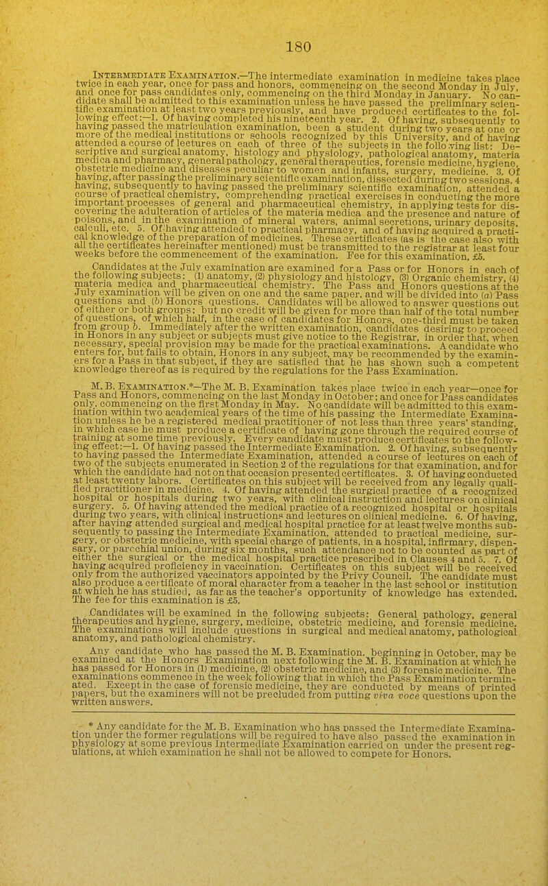 _ INTEBMEDIATE EXAMINATION.—1 he intermediate examination in medicine takes place twice in eacli year, once for pass and honors, eommencine ou the second Monday in July and once for pass eaudidates only, commencinp: on the third Monday in January. No can- didate shall be admitted to this examination unless he have passed the preUminary scien- tiflo. examination at least tAvo years previously, and have produced certiflcates to the fol- lowing effect:—1. Of haying completed his nineteenth year. 2. Of having, subsequently to having passed the matneiilation examination, been a student during two years at one or more of the medical institutions or schools recognized by this University, and of having attended a course of lectures on each of three of the subjects in the folio ving hst- De- scriptive and surgical anatomy, histology and physiology, pathological anatomy, materia niediea and pharmacy, general pathology, general therapeutics, forensic medicine, hygiene obstetric medicine and diseases peculiar to women and infants, surgery, medicine 3 Of having, after passing the preliminary scientific examination, dissected during two sessions 4 having, subsequently to having passed the preliminary scientific examination, attended a course of practical chemistry, comprehending practical exercises in conducting the more important processes of general and pharmaceutical chemistry, in applying tests for dis- covering the adulteration of articles of the materia medica and the presence and nature of poisons, and in the examination of mineral waters, animal secretions, urinary deposits ca cull. etc. 5. Of-havmg attended to practical pharmacy, and of having acquired a practi- cal Jinowledge of the preparation of medicines. These certiflcates (as is the case also with all the certiflcates hereinafter mentioned) must be transmitted to the registrar at least four weeks before the commencement of the examination. Fee for this examination, £5. Candidates at the July examination are examined for a Pass or for Honors in each of the following suboeets: (1) anatomy, (2) physiology and histology, (3) Organic chemistry, (4) materia medica and pharmaceutical chemistry. The Pass and Honors questions at the July examination wU be given on one and the same paper, and will be divided into (a) Pass questions and (b) Honors questions. Candidates will be allowed to answer questions out of either or both grpups: but no credit will be given for more than half of the total number of questions, of which half, m the case of candidates for Honors, one-third must be taken from group b. Immediately after the wi-itten examination, candidates desiring to proceed m Honors in any subject or subjects must give notice to the Kegistrar, in order that, when necessary, special provision may be made for the practical examinations. A candidate who enters tor, but fails to obtain. Honors in any subject, may be recommended by the examin- ers for a Pass m that subject, if they are satisfled that he has shown such a competent Knowledge thereof as is requu-ed by the regulations for the Pass Examination. M. B. Examination.*—The M. B. Examination takes place twice in each year—once for Pass and Honors, commencing on the last Monday in October; and once for Pass candidates only, commencing on the first Monday in May. No candidate will be admitted to this exam- ination within two academical years of the time of his passing the Intermediate Examina- tion unless he be a registered medical practitioner of not less than three years'standing m which case he must produce a certificate of having gone thi-ough the required coui-se of traimng at some time previously. Every candidate must produce certiflcates to the follow- ing effect:—!. Of having passed the Intermediate Examination. 2. Of having, siibsequentlv to having passed the Intermediate Examination, attended a course of lectures on each of two of the subjects enumerated in Section 2 of the regulations for that examination, and for Which the candidate had not on that occasion presented certiflcates. 3. Of having conducted at least twenty labors. Certiflcates on this subject will be received from any legally quaU- fled practitioner in medicine. 4. Of having attended the sm-gical practice of a recognized hospital or hospitals during two years, with chnical instruction and lectm-es on clinical sm-gery. 5. Of having attended the medical practice of a recognized hospital or hospitals dui-ing two years, with cUnical instructions and lectures on clinical medicine. 6. Of having, after haying attended surgical and medical hospital practice for at least twelve months sub- sequently to passing the Intermediate Examination, attended to practical medicine, sur- gery, or obstetric medicine, with special charge of patients, in a hospital, infirmary, dispen- sary, or parochial union, during six months, such attendance not to be counted as part of either the surgical or the medical hospital practice prescribed in Clauses 4 and 5. 7. Of haying acquired proficiency in vaccination. Certificates on this subject will be received only from the authorized vaccinators appointed by the Privy Council. The candidate must also produce a eei tificate of moral character fi-om a teacher in the last school or institution at which he has studied, as far as the teacher's opportunity of knowledge has extended. The fee for this examination is £5. Candidates will be examined in the following subjects: General pathology, general ttierapeutios and hygiene, surgery, medicine, obsteti-ic medicine, and forensic medicine. Ihe examinations will include questions in surgical and medical anatomy, pathological anatomy, and pathological chemistry. Any candidate who has passed the M. B. Examination, beginning in October, mav be examined at the Honors Examination next following the M. B. Examination at which he has passed for Honors in (1) medicine, (2) obstetric medicine, and (3) forensic medicine. The examinations commence in the week following that in which the Pass Examination termin- ated. Except m the case of forensic medicine, they are conducted by means of printed papers, but the examiners will not be precluded from putting viva voce questions upon the written answer?. * Any candidate for the M. B. Examination who has passed the Intermediate Examina- tion under the former regulations will be required to have also passed the examination in physiology at some previous Intermediate Examination carried on under the present reg- ulations, at which examination he shall not be allowed to compete for Honors.