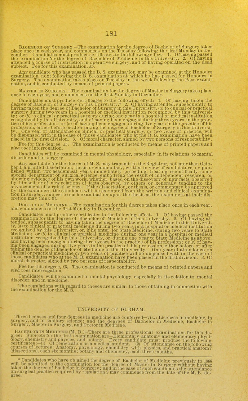 Baoheloe of Suegeey.—The examination for the degree of Bachelor of Surgery takes place once in each year, and commences on the Tuesday following the first Monday in De- cember. Candidates must produce certificates to the following effect: 1. Of having passed the examination for the degree of Bachelor of Medicine in this University. 2. Of having attended a course of instruction in operative surgery, and of having operated on the dead subject. Fee for this examination, £5. Any candidate who has passed the B. S. exnmina'ion may be examined at the Honours examination next following the B. 8. examination at which he has passed for Honours in Surgery. The examination takes place on Tuesday in the week following the Pass exami- nation, and is conducted by means of printed papers. Master in Suegeey.—The examination for the degree of Master in Surgery takes place once In each year, and commences on the first Monday in December. Candidates must produce certificates to the following effect: 1. Of having taken the degree of Bachelor of Surgery in this University.* 2. Of having attended, subseq.uently to having taken the degree of Bachelor of Surgery in this University, {a) to clinical or practical surgery dm-ing two years in a hospital or medical institution recognized by this universi- ty ; or (6) o clinical or practical surgery during one year in a hospital or medical institution recognized by this University, and of having been engaged during three years in the prac- tice of his profession; or (c) of having been engaged during five years in the practice of his profession, either before or after taking the degree of Bachelor of Surgery in this Universi- ty. One year of attendance on clinical or practical sui-gery, or two years of practice, wiU be dispensed with in the case of those candidates who at the B. S. examination have been placed in the first division. 3. Of moral character, signed by two persons of respectabiUty. Fee for this degree, £5. The examination is conducted by means of printed papers and viva voce interrogation. Candidates will be examined in mental physiology, especially in its relations to mental disorder and in surgery. Any candidate for the degree of M. S. may transmit to the Eegistrar, not later than Octo- ber 1, a printed dissertation, thesis or commentary, written in view of candidature, or pub- Ushed within two academical years immediately preceding, treating scientifically some special department of surgical science, embodying the result of independent research, or showing evidence of his own work, whether based on the discovery of new facts observed by himself, or of new relations of facts observed by others, or generally tending to the a-ivancement of surgical science. If the dissertation, or thesis, or commentary be approved by the examiners, the candidate will be exempted from the written and clinical examina- tion in surgery, subject to such examination upon the thesis as the examiners at their dis- cretion may think fit. DocTOE OF Medicine.—The examination for this degree takes place once in each year, and commences on the first Monday in December. Candidates must produce certificates to the following effect- 1. Of having passed the examination for the degi-ee of Bachelor of Medicine in this University. 2. Of having at- tended, subsequently to having taken the degree of Bachelor of Medicine in this Universi- ty, (a) to clinical or practical medicine during two years in a hospital or medical institution recognized by this University, or, if he enter for State Medicine, during two years to State Medicine; or (&) to cUnical or practical medicine during one year in a nospital or medical Institution recognized by this University, or during one year to State Medicine as above, and having been engaged during three years in the practice of his profession; or (c) of hav- ing been engaged dui-mg five years in the practice of his pro.ession, either before or after taking the degree of Bachelor of Medicine in this University. One year of attendance on clinical or practical medicine or two years of practice will be dispensed with in the case of those candidates who at the M. B. examination have been placed in the first division. 3. Of moral character, signed by two persons of respectability. _ Fee for this degree, £5. The examination is conducted by means of printed papers and viva voce interrogation. Candidates will be examined in mental physiology, especially in its relation to mental disorder, and in medicine. The regulations with regard to theses are similar to those obtaining in connection with the Bxammation for the M. 8. UNIVERSITY OF DUEHAM. Three licenses and four degi-ees in medicine are conferred—viz.: Licences in medicine, in surgery, and in sanitary science; and the degrees of Bachelor in Medicine, Bachelor in Surgery, Master in Surgery, and Doctor in Medicine. Bacheloe IN Medicine (M. B.)—There are three professional examinations for this de- gree; Subjects for the first examination arc—Elementary anatomy and elemontarv physi- ology, chemistry and physics, and botany. Every candidate must produce the following certificates:—(1) Of registration as a medical student. (2) Of attendance on the following courses of lectures: Anatomy, physiology, chemistry with physics, and iiractical anatomy (dissections), each six months; botany and chemistry, each three months. ♦Candidates who have obtained the degree of Bachelor of Medicine previously to 18CC will bo admitted to the examination for the degree of Master in Surgery without having taken the degreeof Bachelor in Surgery; and inthe case of such candidates the attendance on surgical practice required by regulation 2 may commence fi-om the date of the M, B. de- gree.