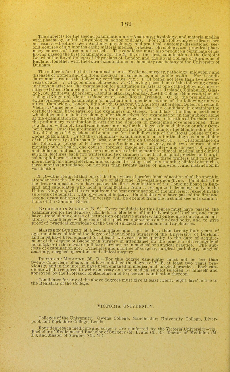 The subjects for the second examination are—Anatomy, physiology, anrl materia medica with pharmacy, and the physiological action of drugs. For it the following certificates are necessary:—Lectures, &c.: Anatomy, physiology, and practical anatomy (dissections), sec- ond courses of six months each; materia medica, practical physiology, and practical phai-- macy, oom-sea of three months each. The candidate must also produce a certificate of his having passed the first examination for the M. B., or the llrst examination of the Conjoint T3oard of the Eoyal College of Physicians of London and the Boyal College of Siirgeons of England, together with the extra examinations in chemistry and botany of the University of Dunham. The subjects for the third examination ai-e—Medicine, surgery, pathology, midwifery and diseases of women and children, medical jurisprudence, and pubhc health. For it candi- dates must produce the following certifleaies—viz,: 1. Of being not less than twenty-one years of age. 2. Of good moral character. S. Of having passed one of the following exam- inations in arts: (a) The examination for graduation in arts at one of the following univer- sities—Oxford, Cambridge, Durham, Dublin, London, Queen's (Ireland), Edinburgh, Glas- goN, St. Andrews, Aberdeen. Calcutta, Madras JBombav, McCJill College (Montreal), Queen's College (Kingston), Victoria (Manchestei-), and Eoyal (Ireland). Or (6) the preliminary or extra-professional examination for graduation in medicine at one of the following univer- sities—Cambridge, London, Edinburgh, Glasgow, St. Andrews, Aberdeen, Queen's (Ireland), Victoria 'Manchester), and Eoyal (Ireland), provided that the candidate in obtaining the certificate shall have satisfied the examiners in Greek. Candidates holding a certificate which does not include Greek may offer themselves for examination in that subject alone at the examination for the certtticate for proficiency in general education at Durham, or at the preliminary examination in arts for the degrees in medicine above mentioned. This regulation will apply to all candidates entering for the degrees in medicine on or after Octo- ber 1.1888. Or (c) the preliminary examination in arts ctualifying for the Membership of the Eoyal College of Physicians of London or for the Fellowship of the Eoyal College of Sur- geons of England. Or (d) the preliminary examination in arts tor the degrees in medicine of the University of Durham (in 1890, commencing on September 30). 4. Of attendance on the following course of lectures—viz.: Medicine and surgery, each two courses of six months; public health, one course; forensic medicine, midwifery and diseases of women and children, and pathology, each one course of three months; eUnical medical and clinical surgical lectures, each two winters and two summers; medical hospital practice and surgi- cal hospital practice and post-mortem demonstrations, each three winters and two sum- mers; medical cUnical clerking and surgical dressing, each six months; clinical obstetrics, three months; attendance on not less than twenty cases of midwifery, and instruction in vaccination. N. B.—It is reauiredthat one of the four years of professional education shall be spent in attendance at the University College of Medicine, Newcastle-upon-Tyne. Candidates for the first examination who have passed the first examination of the Conjoint Board in Eng- land, and candidates who hold a qualification from a recognized licensing body in the United Kingdom, will be exempt from the first examination of the university, except in the subjects of chemistry with physics and botany. Candidates who have passed the first and second examinations of the Universi.ty will be exempt fi-om the first and second examina- tions of the Conjoint Board. Bachelob in Subgeex (B. S.)—Every candidate for this degree must have passed the examination for the degree of Bachelor in Medicine of the University of Dm-ham, and must have attended one course of leclui-es on operative surgery, and one course on regional an- atomy. Candidates will be required to perform operations on the dead body, and to give proof of practical knowledge of the use of surgical instruments and apphances. Masteb IN SuEGEBT (M. S.)—Candidates must not be less than twenty-four years of age, must have obtained the degree of Bachelor in Surgery of the University of Durham, and must have been engaged for at least two years subsequently to the date of acquii-e- ment of the degree of Bachelor in Surgery in attendance on the practice of a recognized hospital, or in the naval or military services, or in medical or surgical practice. The sub- jects of examination are: Principles and practice of surgery, surgical pathology, surgical anatomy, surgical operations and clinical surgery. DooTOB OF Medicine (M. D.)—For this degree candidates must not be less than twenty-four years of age, must have obtained the degree of M. B. at least two years pre- viously, and in the interim have been engaged in medical and surgical practice.  Each can- didate will be required to write an essay on some medical subject selected by himself and approved by the Pi-ofessor of Medicine, and to pass an examination thereon. Candidates for any of the above degrees must give at least twenty-eight davs' notice to the Eegistrar of the College. VICTOEIA UNIVEESITY. Oollegea of the University: Owens College, Manchester; University College, Liver- pool, andTYoirkshu'e College, Leeds. Four degrees in medicine and surgery are conferred bv the Victoria'University—viz. Bachelor of Medicine and Bachelor of Surgery (M. B. and Ch. B.). Doctor 'of Medicine (M- D.), and Master of Surgery (Oh. M.).