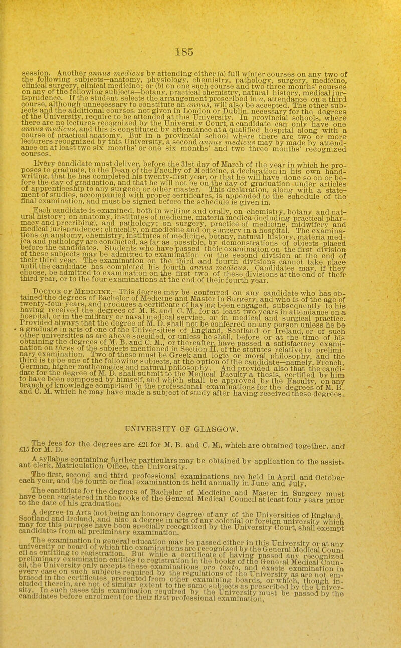 session. Another annus medicus by attending either (a) full winter courses on any two of the following subjects—anatomy, physiology, chemistry, pathology, surgery, medicine, clinical surgery, clinical medicine: or (&) on one such course and two three months' courses on any or the following subjects—botany, practical chemistry, natural history, medical jur- isprudence. If the student selects the arrangement proscribed in «, attendance on a third course, although unnecessary to constitute an annus, will also be accepted. The other sub- jects and the additional courses, not given in London or Dublin, necessary for the degrees of the University, reauire to be attended at this University. In provincial schools, where there ai-o no lectures recognized by the Universiiy Court, a candidate can only have one annus med/cMN, and this is constituted by attendance at a quahfled hospital along with a course of practical anatomy. But in a provincial school where there are two or more lecturers recognized by this University, a second amius medicus may by made by attend- ance on at least two six months'or one six months' and two three mouths' recognized courses. Every candidate must deliver, before the 31st day of March of the year in which he pro- poses to graduate, to the Dean of the Faculty of Medicine, a declaration in his own hand- wi-itmg, that he has completed his twenty-first year, or that he will have done so on or be- fore the day of graduation, and that he will not be on the day of graduation under articles of apprenticeship to any surgeon or other master. This declaration, along with a state- ment of studies, accompanied with proper certiiicates, is appended to the schedule of the final examination, and must be signed before the schedule is given in. Each candidate is examined, both in writing and orally, on chemistry, botany and nat- ural history; on anatomy, institutes of medicine, materia medica (including practical phar- macy and precribmg), and pathology; on surgery, practice of medicine, midwifery and medical jurisprudence; clinically, on medicine and on surgery in a hospital. The examina- tions on anatomy, chemistry, institutes of medicine, botany, natural history, materia med- ica and pathology are conducted, as far as possible, by demonstrations of objects placed before the candidates. Students who have passed their examination on the first division of these subjects may be admitted to examination on the second division at the end of tfieir third year. The examination on the third and fourth divisions cannot take place until the candidate has completed his fourth annus medicus. Candidates may, if they choose, be admitted to examination on the first two of these divisions at the end of their tnird year, or to the four examinations at the end of theit- fourth year. DocTOE OF Medicine.—This degree may be conferred on any candidate who has ob- tained the degrees of Bachelor of Medicine and Master in Surgery, and who is of the age of twenty-fom- years, and produces a certiiicate of having been engaged, subsequently to his having received the degi-ees of M. B. and C. M., for at least two years in attendance on a nospimi, or in the nuhtary or naval medical service, or in medical and surgical practice. Provided always that the degree of M. D. shall not be conferred on any person unless he be a graduat«5 m arts of one of the Universities of England, Scotland or Ireland, or of such other universities as are above specified, or unless he shall, before or at the time of his obtiiining the degrees of M. B. and C. M., or thereafter, have passed a satisfactory exami- nation on three of the subjects mentioned in Section II. of the statutes relative to prelimi- nary exampation. Two of these must be Greek and logic or moral philosophy, and the tnird is to be one of the following subjects, at the option of the candidate—namely, French, German higher mathematics and natural philosophy. And provided also that the candi- date for the degree of M. D. shall submit to the Medical Faculty a thesis, certified by him to have been composed by himself, and which shall be approved by the Faculty, on any branch of knowledge comprised in the professional examinations for the degrees of M. B and C. M. which he may have made a subject of study after having received these degrees. DNIVEESITY OF GLASGOW. £15 ^rV^D degrees are £21 for M. B. and C. M.. which are obtained together, and anttlffiterfcSlti&fflS ft^^^^^ obtained by appUcationto the assist- ea.h^'yl,fr:i^a«^^ Thecandidatefor the degrees of Bachelor of Medicine and Master in Surgery must cTn^d/dVe'sli-raite^^?? I^Ster^' University^Court, shallk'eS ,,T,K?ilt-?5'J;?w*iTj° ^v^-^ul^i.' education may be passed either in this University or at any unn ersity or board of which the examinations are recognized by the General Medical Coun- cil as entitling to registration. But while a certificate of having pSsed anv reco^^^^^ pre iminary examination entitles to registration in the books of the Gene alMedicareomi- oil. the University only accepts these examinations pro tnntn, and exacts examination i^ every case on such subjects required by tlie regulations of the University as ™no( em- braced in the certificates presented from other examining boards, or which though u- c uded therein, are not of simi ar extent to the same subjects as prescribed by the Univer- sity. In such cases this examination required by the University must be Msse^^^ oancbdates before enrolmentfor their first profes.sional examination ^