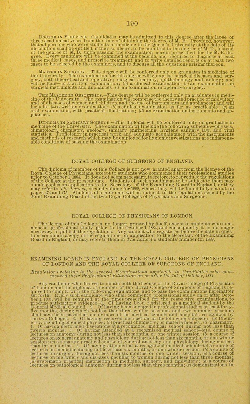 Doctor IN Medicine—Candidates may be admitted to this degree after th* lapse of three academical yeai-s from the time of obtaining the degree of M. B. Provided, however, that all persons who were students in medicine in the Queen's University at the date of its dissolution shall be entitled, if they so desire, to be admitted to the degree of M. D., instead of the degree of M. B., upon passmg the examination herein prescribed for the M. B. de- gree. Every candidate will be examined at the bedside, and required to diagnose at least three medical cases, and prescribe treatment, and to write detailed reports on at least two cases to be selected by the examinei-s, and to discuss all the questions arising thereon. Mastbe in Suegeex.—This degree will be conferred only on graduates in medicine of the University. The examination for this degree will comprise surgical diseases and sur- gery, both theoretical and operative; surgical anatomy, ophthalmology and otology; and will include—(a) a written examination; ib) a clinical examination; (c) an examination on surgical instruments and appUances; id) an examination in operative surgery. The Mastee in Obstbteics.—This degree will be conferred only on graduates in medi- cine of the University. The examination will comprise the theory and practice of midwifery and of diseases of women and children, and the use of instruments and apphances; and will include—(a) a written examination; (6) a clinical examination as far as practicable; (c) au oral examination, with practical lOustrations; (d) an examination on instruments and ap- pliances. Diploma in Sanitaet Science.—This diploma will be conferred only on graduates in medicine of the University. The examination will include the following subjects:—physics, climatology, chemistry, geology, sanitary engineering, hygiene, sanitary law, and vital statistics. Proficiency in practical work and adequate acquaintance with the instruments and methods of research which may be employed for hygienic investigations are indispens- able conditions of passing the examination. EOTAL COLLEGE OF SURGEONS OF ENGLAND. The diploma of member of this College is not now granted apart from the licen'^e of the Royal College of Physicians, except to students who commenced their professional studies prior to October 1,1884. It does not 8eemnecessary,tiierefore,to reproduce the regulations of the CoUege at the present date. Students of such standing as to oe subject to them may obtainpopies on application to the Secretary of the Examining Board in England, or they may refer to The Lancet, second volume for 1888, where they will be found fiilly set out on pages 474 and 475. Students of a later date will be subject to the regulations issued by the Jomt Examining Board of the two Royal Colleges of Physicians and Sm-geons. ROYAL COLLEGE OF PHYSICIANS OF LONDON. The license of this College is no longer granted by itself, except to students who com- menced professional study prior to the October 1,1884, and consequently it is no longer necessary to publish the regulations. Any student who registered before the date in ques- tion can obtain a copy of the regulations on application to the Secretary of the Examining Board in England, or may refer to them in The Lancet's students' number for 1889. EXAMINING BOARD IN ENGLAND BY THE ROYAL COLLEGE OF PHYSICIANS OF LONDON AND THE ROYAL COLLEGE OF SURGEONS OP ENGLAND. Regulations relating to the several Examinations applicable to Candidates loJio com- menced their Professional Education on or after the 1st of October, iSSrf. Any candidate who desires to obtain both the license of the Royal College of Physicians of London and the diploma of member of the Royal College of Siu-geons of England is re- quired to comply with the. following regulations, and to pass the examinations nereinalter set forth. Every such candidate who shaU commence professional study on or after Octo- ber 1,1884, will be required, at the times prescribed for the respective examinations, to produce satisfactory evidence—1. Of having been registered as a medical student by the General Medical Council. 2. Of having been engaged in professional studies at least forty- flvo months, during which not less than three winter sessions and two summer sessions shall have been passed at one or more of the medical schools and hospitals recognized by the two Colleges. 3. Of having received instruction in the following subjects: (a) Chem- istry, including chemical physics; {b) practical chemistry; (c) materia medica; (d) pharmacy. 4. Of having performed dissections at a recognized medical school dm-ing not less than twelve months. 5. Of having attended at a recognised medical school—(a) a course of lectures on anatomy during not less than six months, or one winter session; {bi a coiu-se of lectures on general anatomy andphysiology during not less than six months, or one winter session; (c) a separate practical course of general anatTmy and physiology during not less than throe months. 0. Of having attended at a recognized medical school—(«) a course of lectures on medicine during not less than six months, or one winter session; ib) a course of lectures on surgery during not less than six months, or one winter session; (c) a course of lectm-es on midwifery and disi'ases peculiar to women during not less than three months; (cW systematic practical instruction in medicine, surgery, and midwifery; (e) a course of lectures on pathological anatomy during not less than three months; (/) demonstrations in