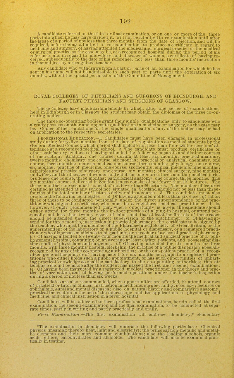 A candidate referred on the third or final examination, or on one or more of the three parts into which he may have divided it, will not be admitted to re-examlnatlon until after the lapse of a period of not less than three months from the date of rejection, and will be reauired, before being admitted to re-examiuation, to produce a certificate in i-egard to medicine and surgery, of having attended the medical and surgical practice or the medical or surgical practice as the case may be, at a recognized hospital during the period of his reference; and in regard to midwifery and diseases of women, a certificate of having re- ■eeived, subsequently to the date of his reference, not less than three months' instruction in that subject by a recognized teacher. Any candidate who withdraws from a part or parts of an examination for which he has sent in his name will not be admissible to such part or parts until the expiration of six months, without the special permission of the Committee of Management. EOYAL COLLEGES OF PHYSICIANS AND SURGEONS OF EDINBUEGH, AND FACULTY PHYSICIANS AND SUEGEONS OF GLASGOW. These colleges have made arrangemenfs by which, after one series of examinations, held in Edinburgh or in Glasgow, the student may obtain the diplomas of the three co-op- erating bodies. The thi-ee co-operating bodies grant their single aualiflcations only to candidates who already possess another and opposite qualification in medicine or surgery, as the case may be. Copies of the regulations for the single qualification of any of the bodies may be had on application to the respective secretaries. Professional Education.—1. Candidates must have been engaged in professional study during forty-flve months from the date of registration as medical students by the General Medical Council, which period shall include not less than four winter sessions' at- tendance at a recognized medical school. 2. The candidate must produce certificates or other satisfactory evidence of having attended the following separate and distinct courses of instruction: Anatomy, one course, during at least six months; practical anatomy, twelve months; chemistry, one course, six months; practical or analytical chemistiT. one course, three months; materia medica. one course, three months; physiology, one course, •six months; practice of medicine, one course, six months; clinical medicine, nine months; principles and practice of surgery, one coui-se, six months; chnical sui-gery, nine months; midwifery and the diseases of women and children, one com-se, three months; medical jm-is- prudence one course, three months; pathological anatomy, one com-se, three months. The six months' courses deUvered in Scotland must consist of not fewer than 100 lectures. The three months' courses must consist of not fewer than 50 lectures. The number of lectures certified as attended at any school not situated in Scotland should not be less than three- lourths of the total number of lectm-es dehvered in a course. 3. The candidate must also produce the following certificates: (a) Of having attended not less than six eases of labor, three of these to be conducted personally under the direct superintendence of the prac- titioner who signs the certificate, who must be a registered medical practitioner. It is, however, strongly recommended that, where opportunity is given, the candidate should either attend for three months the in-door practice of a lying-in hospital, or attend per- sonally not less than twenty cases of labor, and that at least the first six of these cases should be attended under the direct supervision of the practitioner. (6) Of having at- tended for three months, instruction in practical pharmacy; the certificate to be signed by the teacher, who must be a member of the Pharmaceutical Society of Great Britain, or the superintendent of the laboratory of a public hospital or dispensary, or a registered practi- tioner who dispenses medicines to his patients, or a teacher of a class of practical pharmacy, (c) Of having attended for twenty-four months the medical and surgical practice of a pub- lic general hospital, containing on an average at least eighty patients, and possessing dis- tinct stafis of physicians and surgeons, id) Of having attended for six months (or three months, with three months' hospital clerkship) the practice of a public dispensary specially recognized by any of the co-operating authorities; or the out-patient practice'of a recog- nized general hospital, or of having acted for six months as a pupil to a registered prac- titioner who either holds such a public appointment, or has such opportunities of impart- ing practical knowledge as shall be satisfactory to the co-operating authorities; this at- tendance should be made after the student has passed the first and second examinations, (e) Of having been instructed by a registered medical practitioner in the theory and prac- tice of vaccination, and of having performed operations under the teacher's inspection ■during a period of not less than six weeks. Candidates are also recommended, when opportunities are afforded, to attend courses of practical or tutorial clinical instruction in medicine, surgery and gynecology; lectures on ophthalmic, aural and mental diseases; also on natural history and comparative anatomy, practical instruction in the use of the microscope and its applications to physiology and medicine, and chnical instruction in a fever hospital. Candidates will be subjected to three professional examinations, herein called the first examination, the second examination and the final examination, to be conducted at sepa- rate times, partly in writing and partly practically and orally. First Examination.—'}^hQ first examination Avih embrace chemistry,* elementary *The examination in chemistry AviU embrace the following particulars: Chemical physics (meaning thereby heat, light and electricity); the principal non-metallic and metal- lic elements and their more common combinations; also the leading alcohols, organic acids, ethers, carbohydrates and alkaloids. The candidate will also be examined prac- tically in testing. I