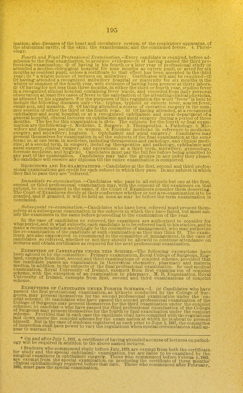 ination; also diseases of the heart and circulatory system, of the respiratory apparatus, of the abdominal cavity, of the skin; the exanthemata; and the continued fevers. 4. Physi- ology. Fourth and Final Professional Examination.—'Kyovy candidate is required, before ad- mission to the final examination, to produce evidence—(1) of having passed the third pro- fessional examination; (2) of having in his fourth or a later year of professional study (a) attended a medico-chirurgical hospital for nine months as extern pupil, or acted for six mouths as resident pupil, unless a certificate to that effect has been accepted in the third year; (h) * a winter course of lectures on midwifery. Certificates will also be required—(1) Of having attended a recognized midwifery hospital or maternity for six months in the winter or summer of the fourth year, with evidence of having been present at thirty labors. (2) Of having for not less than three months, in either the third or fourth year, studied fever in a recognized clinical hospital containing fever wards, and recorded from daily personal observation at least live cases of fever to the satisfaction of the attending clinical physician, as attested by his signature. For the purposes of this regulation the word fever is held to include the following diseases only—viz.: typhus, typhoid or enteric fever, scarlet fever, small-pox, and measles. (3) Of having attended a coiu-se of operative surgery in the sum- mer session of either the third or the fourth year. (4) Of having attended, at a recognized ophthalmic and aural hospital, or at a recognized ophthalmic and aiual department of a general hospital, clinical lectures on ophthalmic and aural surgery during a period of three months. The fee for this examination is £6 (is. The subjects for the fourth or final exam- ination are the following—1. Medicine. 2. Surgery. 3. Therapeutics. 4. Pathology. 5. Mid- wifery and diseases peculiar to women. 6. Forensic medicine in reference to medicine, surgery, and midwifery; hygiene. 7. Ophthalmic and aural sui-gery.+ Candidates may present themselves for examination in all the subjects of the final examination at the same term; or, at one term, in medicine, including therapeutics and pathologv, and clinical medi- cine; at a second term, in surgery, includ ng therapeutics and pathology, ophthalmic and aural surgery, clinical surgery, and operations; at a third term, midwifery, gynecology, forensic medicine, and hygiene. Candidates must pay the full fee before being admitted to any part of the examination. Candidates may take the groups in any order they please. No candidate will receive any diploma till the entire examination is completed. Eejections and Ee-examinations.—Candidates at the first, second and third profes- sional examinations get credit for eaoh subject in which they pass. In any subject in which they fail to pass they are referred. Immediate re-ea;ammaJion.—Candidates who pass in all subjects but one at the first, second or third professional examination may, with the consent of the examiners on that subject, be re-examined in the same, if the Court of Examiners consider them deserving. The Court of Examiners decide at their conference whether or not a re-examination is to be granted, and if granted, it will be held as soon as may be before the term examination is concluded. SuhseQuent re-examination.—Candidates who have been referred must present them- selves at a subsequent examination in the subjects in which they have failed, but must sat- isfy the examiners in the same before proceeding to the examination of the year. In the case of candidates so referred, the examiners are authorized to consider for ■what period, and in what subjects, each candidate is to be referred back to his studies, and to make a recommendation accordingly to the committee of management, who may authorize the re-exaraination of the candidate at such examination as they may think fit. The exam- iners_ are also empowered to recommend to the committee of management, in the case of candidates so referred, whether or not they should be allowed to continue attendance on lectures and obtain certificates as required for the next professional examination. Exemption op Candidates under this Scheme.—The following exemptions have been agi eed to by the committee: Primary examination, Koyal College of Sui-geons, Eng- land, exempts from first, second and third examinations of conjoint scheme, provided that tne candidate passes an examination in theoretical chemistry, pharmacy and materia meciica, in addition to the subjects of the final professional examination. Se ond medical examinatipn. Royal University of Ireland, exempts from first examina ion of conjoint scheme, with the exception of an examination in pharmacy. M. B. Examination, Koyal university of Ireland, exempts from fli-st, second: and third examinations of conjoint scheme. Exemptions op Candidates under Former Schemes.—I. (a) Candidates who have passed tne first professional examination, as hitherto conducted by the College of Sur- geons, may present themselves for tne second professional examination under the on- joim scneme; (o) candidates who have passed the second professional examination of the college or burgeons may present themselves for the third examination under the conjoint scneme; (c) candidat es who have passed the third professional examination of the College or burgeons may present themselves for the fourth or final examination under the conjoint scneme. Provided that in each case the candidate .shall have complied with the regulations jaia down under the conjoint scheme for the exam nation at which he is about to present nimseu. J^ut in the case of students registered as such prior to June 1,1887, the committee 01 inspection shall l^ave power to vary the regulations when special oiroumstances shall ap- pear to warrant it. ^„„*J?n S'*^ '^^'^■^ ^^^y ^' certificate of having attended acourse of lectures on pathol- ogy will be required in addition to the above named lectures. fr.. tf.^'i*^^'^^'^^ Ti?° oommenced .study before July, 1879, are exempt from both the certificate for study and _ the special ophthalmii examination, but are liable to be examined bv the surgical examiners in ophthalmic surgery. Those who commenced bc^foro I'Vibrua y;i882. ?u^,-S?f > ® special examination, on producing the oortificato of three months' Clinical ophthalmology required before that date. Those who oommenced after February. 1882, must pass the special examination.