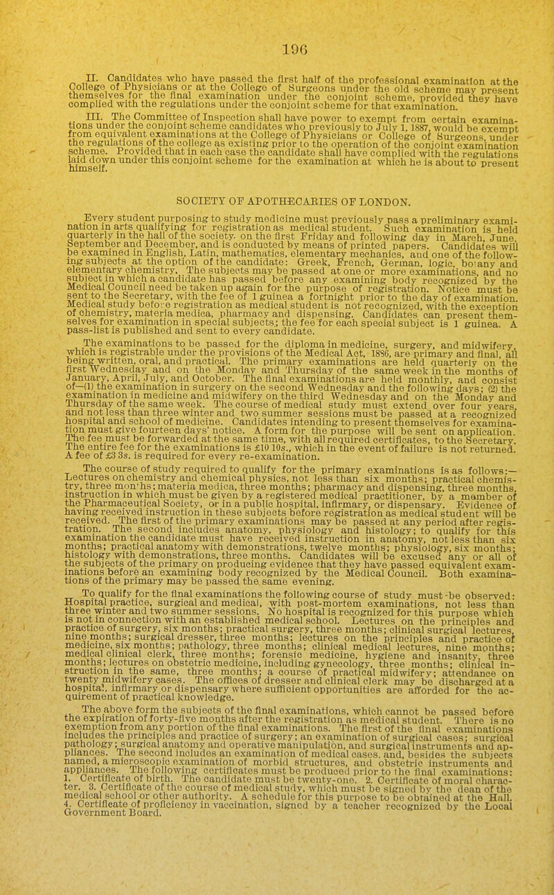 II. Candidates who have passed the first half of the professional examination at the College of Physicians or at the. College of Surgeons under the old scheme may present themselves.for the final examination under the conjoint scheme, provided they have comphed with the regulations under the conjoint scheme for that examination. III. The Committee of Inspection shall have power to exempt from certain examina- tions under the conjoint scheme candidates who previously to July 1,1887, would be oxemnt from equivalent examinations at the College of Physicians or College of Surgeons under the regulations of the college as existing prior to the operation of the conjoint examination scheme. Provided,that in each case the candidate shall have complied with the regulations laid down under this conjoint scheme for the examination at which he is about to present himself. SOCIETY OF APOTHECARIES OF LONDON. Every student purposing to study medicine must previously pass a preliminary exami- nation in arts Qualifying for registration as medical student. Such examination is held quarterly in the hall of the society, on the first Friday and following day in March June September and December, and is conducted by means ot printed papers. Candidates will be examined in English, Latin, mathematics, elementary mechanics, and one of the follow- ing subjects at the option ot the candidate: Greek, French, German, logic bo'any and elementary chemistry. The subjects may be passed at one or more examinations, and no subject in which a candidate has passed before any examining body recognized by the Medical Council need be taken up again for the purpose of registration. Notice must be §^ J-°, ® Secretary, with the fee of 1 guinea a fortnight prior to the day of examination. Medical study before registration as medical student is not recognized, with the exception of chemistry, materia medica, pharmacy and dispensing. Candidates can present them- selves for examination in special subjects.; the fee for each special subject is 1 guinea A pass-list is published and sent to every candidate. The examinations to be passed for the diploma in medicine, surgery, and midwifery which is registrable under the provisions ot the Medical Act, 1886, are primary and final all beingwritten, oral, and practical. The primary examinations are held quarterly on the first Wednesday and on the Monday and Thursday of the same week in the months of January, April, .July, and October. The final examinations are held monthly, and consist of—(1) the examination in surgery on the second Wednesday and the following days; (2) the examination in medicine and midwifery on the third Wednesday and on the Monday and Thursday of the same week. The course of medical study must extend over four years, and not less than three winter and two summer sessions must be passed at a recognized hospital and school ot medicine. Candidates intending to present themselves for examina- tion must give fourteen days' notice. A form for the purpose will be sent on apphcalion The fee must be forwarded at the same time, with afi required certificates, to the Secretary, ihe entire fee for the examinations is £1010s., which in the event of failure is not returned. A fee of £3 3s. is required for every re-examination. The course of study required to qualify for the primary examinations is as follows-— Lectures on chemistry and chemical physics, not less than six months; practical chemis- try, three mon'hs; materia medica, three months; pharmacy and dispensing, three months instruction in which must be given by a registered medical practitioner, by a member of the Pharmaceutical Society, or in a public hospital, infirmary, or dispensary. Evidence of having received instruction in these subjects before registration as medical student will be received. The first of the primary examinations may be passed at any period after regis- tration. The second includes anatomy, physiology and histology; to quahfy for this examination tlie candidate must have received instruction in anatomy, not less than six months; practical anatomy with demonstrations, twelve months; physiology, six months; histology with demonstrations, thi-ee months. Candidates wiU be excused any or all of the subjects of the primary on producing evidence that they have passed equivalent exam- inations before an examining body recognized by the Medical Council. Both examina- tions of the primary may be passed the same evening. To quality for the final examinations the following course of study must-be obsei-ved* Hospital practice, surgical and medical, with post-mortem examinations, not less than three winter and two summer sessions. No hospital is recognized for this piu-pose which IS not in connection with an established medical school. Lectures on the principles and practice of surgery, six months; practical surgery, three months; clinical surgical lectures, mne months; surgical dresser, three months: lectures on the principles and practice of medicine, six months; pathology, three months; clinical medical lectures, nine months; medical clinical clerk, tlu-ee months; forensic medicine, hygiene and insanity three months; lectures on obstetric medicine, including gynecology, three months; clinical in- struction in the same, three months: a course of practical midwifery; attendance on twenty midwifery oases. The offices of dresser and chnieal clerk may be discharged at a hospital, infirmary or dispensary where sulficient opportunities are afforded for the ac- qmrement of practical knowledge. The above form the subjects of the final examinations, which cannot be passed before the expiration of forty-five months after the registration as medical student. There is no exemptionfromany portion of the final examinations. The first of the final examinations includes the principles and practice of surgery; an examination of surgical cases; surgical pathology; surgical anatomy and operative manipulation, and surgical instruments and ap- pliances, ihe second includes an examination of medical cases, and, besides the subjects named, a microscopic examination ot morbid structures, and obstetric instruments and appliances. The fol owing cortiflcates must be produced prior to the final examinations: 1. Certificate of birth. The candidate must be twenty-one. 2. Certificate of moral charac- ter. 3. Certificate of the course of medical study, which must be signed bv the dean of the medical school or other authority. A schedule for this purjiose to be obtained at the Hall. 4. Certificate of proficiency in vaccination, signed by a teacher recognized by the Local Government Board.