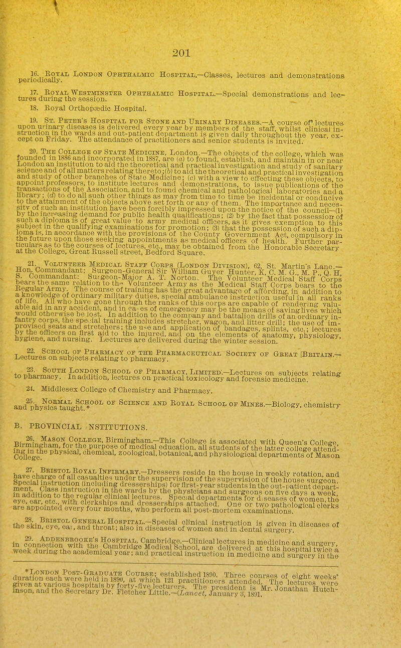 10. EoYAL London Ophthalmic Hospital.—Olassos, lectures and demonstrations penodioally. 17. RoTAL Westminster Ophthalmio Hospital.—Special demonstrations and leo- tm'es diu-mg the session. ^ 18. Royal Oi-thopffidic Hospital. 19. St. Peter's Hospital fob Stone and Ubinabt Diseases.—A course of lectures upon urinary diseases is delivered every year by members of the staff, whilst clinical in- struction in the \vards and out-patient department is given daily throughout the year, ex- cept on Friday. The attendance of practitioners and senior students is invited. 20. The College op State Medicine, London.—The objects of the college, which was founded m.l886 and incorporated in 1887. are (a) to found, estabUsh, and maintain in or near J^qndon an institution to aid the theoretical and practical investigation and study of sanitary science and of all matters relating thereto :(6) to aid the theoretical and practical investigation and study of other branches of State Medicine; (c) with a view to effecting these objects, to appoint professors, to institute lectui-es and demonstrations, to issue publications of the transactions of the Association, and to found chemical and pathological laboratories and a hbrary; W) to do all such other things as may from time to time be incidental or conducive to the attainment of the objects above set forth or any of them. The importance and neces- sity of such an institution have been forcibly impressed upon the notice of the council—(1) by the increasing demand for public health qualifications; (2) by the fact that possession of such a diploma is of great value to army medical officers, as it gives exemption to this subject m the aualifying examinations for promotion; (3) that the possession of such a dip- loma is, in accordance with the provisions of ihe County Government Act. compulsory in the future upon those seeking appointments as medical officers of health. Further par- t^yn^fii°i^n courses of ectures, etc may be obtained from the Honorable Secretary at the College, Great Russell street, Bedford Square. TTo^^n^IP^?'^?^^/' Medical Staff Ooeps (London Division), 62. St. Martins Lane.— Hon Commandant: Surgeon-General Sir William Guyer Hunter. K, C. M G M P 0 H K^.a^^T?^'^^'^'^'^*^, Suigeon-Major A. T. Norton. The Volunteer Medical Staff Corps fcn* ®Ar^T i;elation to tb; Volunteer Army as the Medical Staff Corps bears to tfie ?kf^w PH^^^^f training has the great advantage of affording, in addition to r?f^^'A1?® u oicliiiai y military duties, specialambulance instruction useful in aU ranks oLi^ ■ '^'^'^ ^^-^^ thi-ough the ranks of this corps are capable of rendering valu- fvm^iH ^^i?!;®^ ?^ emergency may be the means of saving live! which would otherwise be lost. In addition to the company and battalion drills of an ordinary in- special traimng includes stretcher, wagon, and litter driU; the use of im- E t^r,?fRni^*^apphcationof bandages, sphnts. etc.; lectures ^l^^ officers on first aid to the injured, and on the elements of anatomy, pliysiology hygiene, and nursing. Leetui-es are deUvered during the winter session. i'^J'^^^^. ^ School OF Phaemacy of the Phaemaceutical Society of Geeat !Beitain — Lectures on subjects relating to pharmacy. u-Jii^-ax .jaaiiAiN. tn ^kr.^^^J'^ f ONOON School of Phaemacy, LiMiTED.-Lectures on subjects relating to pharmacy. In addition, lectures on practical toxicology and forensic medicine. 21. Middlesex College of Chemistry and Pharmacy, and^hym^ltei'ght.^^ °^ Science and Royal School of MiNES.-Biology, ehemistiT B. PROVINCIAL , NSTITUTIONS. T!ir^ir,M5t^°^„^?i'^^'*^- Birmingham.-This College is associated with Queen's College &n^he r,^vl^L*i^^D„°n^,^ °^ education, all students of the latter colle|e attefdl College '^liemical. zoological, botanical, and physiological departments of Mason 27. Beistol Royal Infibmaey.—Dressers reside In the house in weekly rotation and tei^^^''^.'' casualties under the supervision of the supervision of the house ?urgeo^^ ment rKssTni?r'^i'nHn^'$^^'}^ dresserships) for flrst^year students in the out-Tatient depart! S n^i;i!H^S\Jfhi'^'^°^'*?'^ ^'^^^^ the physicians and surgeons on five days a week eve e-ir fi^P jectures. Special departments for diseases of women the tl2'J^ • with clerkships and dresserships attached. One or two pathological clerks are appointed every four months, who perform all post-mortem examinations ^MSTOL General Hospital.—Special clinical instruction is given in dispusec, nf the skm. eye. ea;. and throat; also in diseases of women and in dental surgery '^^^^'^^^^ °^ in c^nnP?Hnn ^wUh Yh'^ ^^t^^^'^KP-rOIinical lectures in medicine and surgery i • the _Cambridge Medical Schoo , are delivered at this hosni^n 1 twiPo^; week during the academical year; and practical instruction irmedioine and * London Post-Geaduate Course; established 18!)0. Three courses of eicht wnnirH- , 1891.