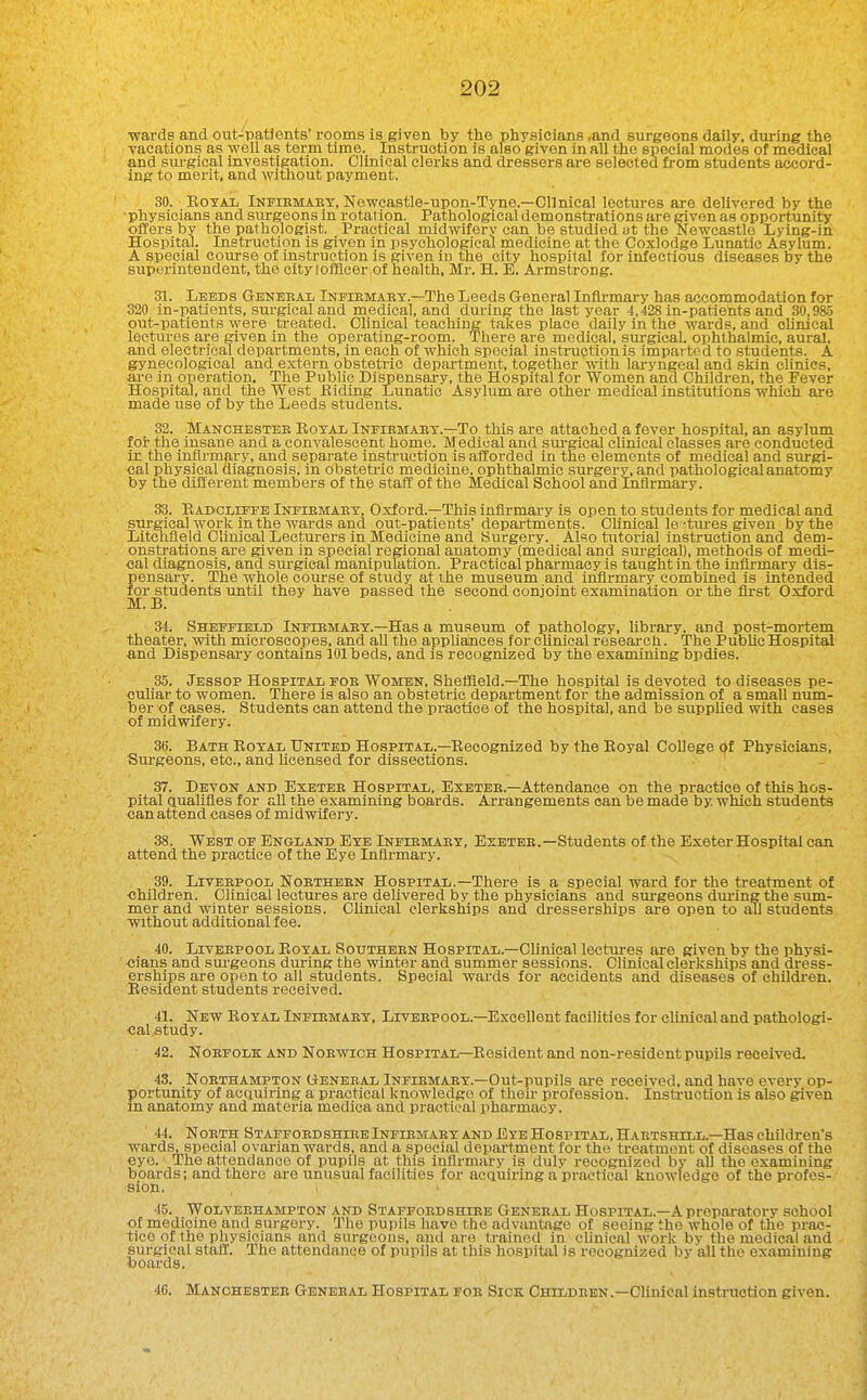 ■wards and out-patients' rooms is given by the physicians .and surgeons daily, during the vacations as well as term time. Instruction is also given in all the special modes of medical and siu-gical investigation. Clinical clerks and dressers are selected from students accord- ing to merit, and without payment. 30. EoTAJD Infiemaby, Newcastle-upon-Tyne.—Clinical lectures are delivered by the physicians and surgeons in rotation. Pathological demonstrations are given as opportunity offers by the pathologist. Practical midwifery can be studied ut the Newcastle Lying-in Hospital. Instruction is given in psychological medicine at the Coxlodge Lunatic Asylum. A special course of instruction is given in tlie city hospital for infectious diseases by the superintendent, the city (officer of health, Mr. H. E. Armstrong. 31. Leeds Geneeal Infiemaet.—The Leeds General Infirmary has accommodation for S20 in-patients, surgical and medical, and during the last year 4,428 in-patients and 30 985 out-patients were treated. CMnical teaching takes place daily in the wards, and cUmcal lectures are given in the operating-room. There are medical, sui-gical. ophthalmic, aural, and electrical departments, in each of which special instruction is imparted to students. A gynecological and extern obstetric department, together with laryngeal and skin clinics, are in operation. The Public Dispensary, the Hospital for Women and Children, the Fever Hospital, and the West Biding Lunatic Asylum are other medical institutions which are made use of by the Leeds students. 32. Manchestee Royal iNErEMAEY.—To this are attached a fever hospital, an asylum for the insane and a convalescent home. Medical and siu-gical clinical classes are conducted in the infirmary, and separate instruction is afforded in the elements of medical and siu-gi- •cal physical diagnosis, in obstetric medicine, ophthalmic surgery, and pathological anatomy by the different members of the staff of the Medical School and Infirmary. 33. Eadcliffe Infiemaey, Oxford.—This infirmary is open to students for medical and surgical work in the wards and out-patients'departments. Clinical le ctures given by the Litchfield Clinical Lecturers in Medicine and Siirgery. Also tutorial instruction and dem- onstrations are given in special regional anatomy (medical and surgical), methods of medi- cal diagnosis, and surgical manipulation. Practical pharmacy is taught in the infl^rmary dis- pensary. The whole course of study at ihe museum and infirmary combined is intended for students until they have passed the second conjoint examination or the first Oxford M. B. 34. Sheffield Infiemaey.—Has a museum of pathology, library, and post-mortem theater, with microscopes, and aU the appliances for clinical research. The PubUe Hospital and Dispensary contams 101 beds, and is recognized by the examining bpdies. 35. Jessop Hospital foe Women, Sheffield.—The hospital is devoted to diseases pe- culiar to women. There is also an obstetric department for the admission of a small num- ber of cases. Students can attend the practice of the hospital, and be supphed with cases of midwifery. 36. Bath Boyal United Hospital.—Recognized by the Royal College of Physicians, Surgeons, etc., and hcensed for dissections. 37. Devon and Exeteb Hospital, Exetee.—Attendance on the practice of this hos- pital qualifies for all the examining boards. Arrangements can be made by. which students can attend cases of midwifery. 38. West of England Eye Infiemaey, Exetee.—Students of the Exeter Hospital can attend the practice of the Eye Infirmary. 39. LrvEEPOOL Noetheen Hospital.—There is a special ward for the treatment of children. Clinical leotm-es are delivered by the physicians and sm-geons dm-ingthe sum- mer and winter sessions. Clinical clerkships and dresserships are open to all students Without additional fee. 40. Liveepool Royal Southeen Hospital.—Clinical lectures are given by the physi- cians and sm-geons during the winter and summer sessions. Clinical clerkships and dress- erships are open to all students. Special wards for accidents and diseases of children. Resident students received. 41. New Egyal Infiemaey, Liveepool.—Excellent facilities for clinical and pathologi- cal study. 42. NoEFOLK AND NoEwicH HOSPITAL—Resident and non-resident pupils received. 43. NoETHAMPTON GENEEAL INFIEMAEY.—Out-pupils are received, and have every op- portunity of acquiring a practical knowledge of then- profession. Instruction is also given m anatomy and materia medica and practical pharmacy. ' 44. NoETH Staffoedshiee Infiemaey AND Eye Hospital, Habtshill.—Has children's Avards, special ovarian wards, and a special department for the treatment of diseases of the eye. The attendance of pupils at this infirmary is duly recognized by aU the examining boards; and there are unusual facilities for acquiring a practical knowledge of the profes- sion. 45. Wolyeehampton and Staffoedshiee Geneeal Hospital.—A preparatory school of medicine and surgery. The pupils have the advantage of seeing the whole of the prac- tice of the physicians and surgeons, and are trained in clinical work bv the medical and surgical staff. The attendance of pupils at this hospitiil is recognized by all the examining boards. 46. Manchestee Geneeal Hospital foe Sick Children.—Clinical instruction given.