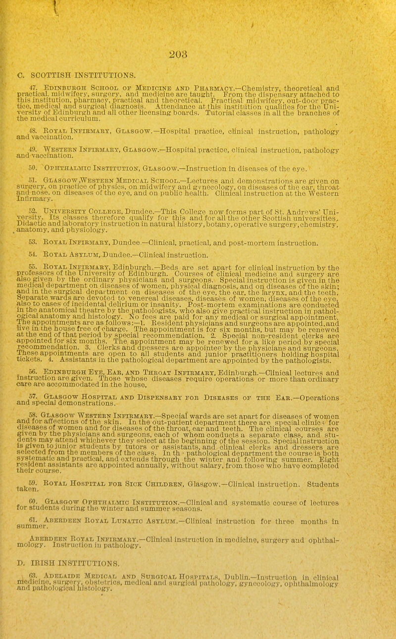 C. SCOTTISH INSTITUTIONS. 47. Edinburgh School of Medicine and Pharmacy.—Chemistry, theoretical and pvaetioal. midwifery', surj^ery, and medicine are taneht. From the dispensary attached to this institution, pharmacy, practical and theoretical. Practical midwifery, out-door prae- tioo, medical and surgical diasrnosis. Attendance at this institution aualiflos for the Uni- versity of Edinburgh and all other licensing boards. Tutorial classes in all the branches of the medical curriculum. IS. EoTAii Infibmaby, Glasgow.—Hospital practice, clinical instruction, pathology and vaccination. 49. TVestebn Infiemaet, Glasgow.—Hospital practice, clinical instruction, pathology and vaccination. 50. 'Ophthalmic Institution, Glasgow.—Instruction in diseases of the eye. 51. Glasgow .Western Medical School.—Lectures and demonstrations are given on surgery, on practice of physios, on midwifery and gynecology, on diseases of the ear, throat and nose, on diseases of the eye, and on public health. Clinical instruction at the Western Inflrmary. 52. University College, Dundee.—This College now forms part of St. Andrews' Uni- versity. Its classes therefore auahfy for this and for all the other Scottish universities. Didactic and laboratory instruction in natural history, botany, operative surgery, chemistry, . anatomy, and physiology. 53. EoYAL Infirmary, Dundee—Clinical, practical, and post-mortem instruction. 54. EoYAL Asylum, Dundee.—Clinical instruction. 55. EgYAL Infirmary, Edinburgh.—Beds are set apart for chnical insti-uction by the professors of the University of Edinburgn. Courses of clinical medicine and surgery are also given by the ordinary physicians and surgeons. Special instruction is given in the medical department on diseases of women, physical diagnosis, and on diseases of the skin; and in the surgical department on diseases of the eye, the ear, the larynx, and the teeth. Separate wards are devoted to venereal diseases, diseases of women, diseases of the eye, also to cases of incidental dehrium or insanity. Post-mortem examinations are conducted in the anatomical theatre by the pathologists, who also give practical instruction in pathol- ogical anatomy and histology. No fees are paid for any medical or surgical appointment. Ihe appointments are as follows:—!. Eesident physicians and surgeons are appointed,and live in the house free of charge. The appointment is for six months, but may be renewed at the end of that period by special recommendation. 2. Special non-resident clerks are appointed for six months. The appointment may be renewed for a like period by special recommendation. 3. Clerks and dpessers are appointee by the physicians and surgeons. Ihese appomtments are open to all students and junior practitioners holding hospital tickets. 4. Assistants in the pathological department are appointed by the pathologists. . 56. Edinburgh Eye, Eae, and Theoat Infiemaby, Edinburgh.—Clinical lectures and instruction are given. Those whose diseases rectuire operations or more than ordinary care are accommodated in the house, 57. Glasgow Hospital and Dispensaey fob Diseases of the Eae.—Operations and special demonstrations. 58. Glasgow Westebn Infiemaby.—Special wards are set apart for diseases of women ana for affections of the skin. In the out-patient department there are special ohnie ^ for diseases of women and for diseases of the throat, ear and teeth. The chnical courses are given by the physicians and surgeons, each of whom conducts a separate class, and stu- dents may attend whichever they select at the beginning of the session. Special instruction IS given to junior students by tutors or assistants, and clinical clerks and dressers are selected from the members of the class. In th • pathological department the course is both systematic and practical, and extends through the winter and following summer. Eight resident assistants are appointed annually, without salary, from those who have completed their course. 59. EoYAL Hospital fob Sick Children, Glasgow.—Clinical instruction. Students taken. 60. Glasgow Ophthalmic Institution.—Clinical and systematic course of lectm-es lor students during the Avinter and summer seasons. 61. Abeedeen Eoyal Lunatic Asylum.—Clinical instruction for three months in summer. Abeedeen Eoyal Infiemaby.-Clinical instruction in medicine, surgery and ophthal- mology. Instruction in pathology. D. IEISH INSTITUTIONS. 6.3. Adelaide MIedioal and Surgical Hospitals, Dublin.—Instruction in clinical medicine, surgorv- ob.stutrics, medical and surgicAl pathology, gynecology, ophthalmology and pathological histology.