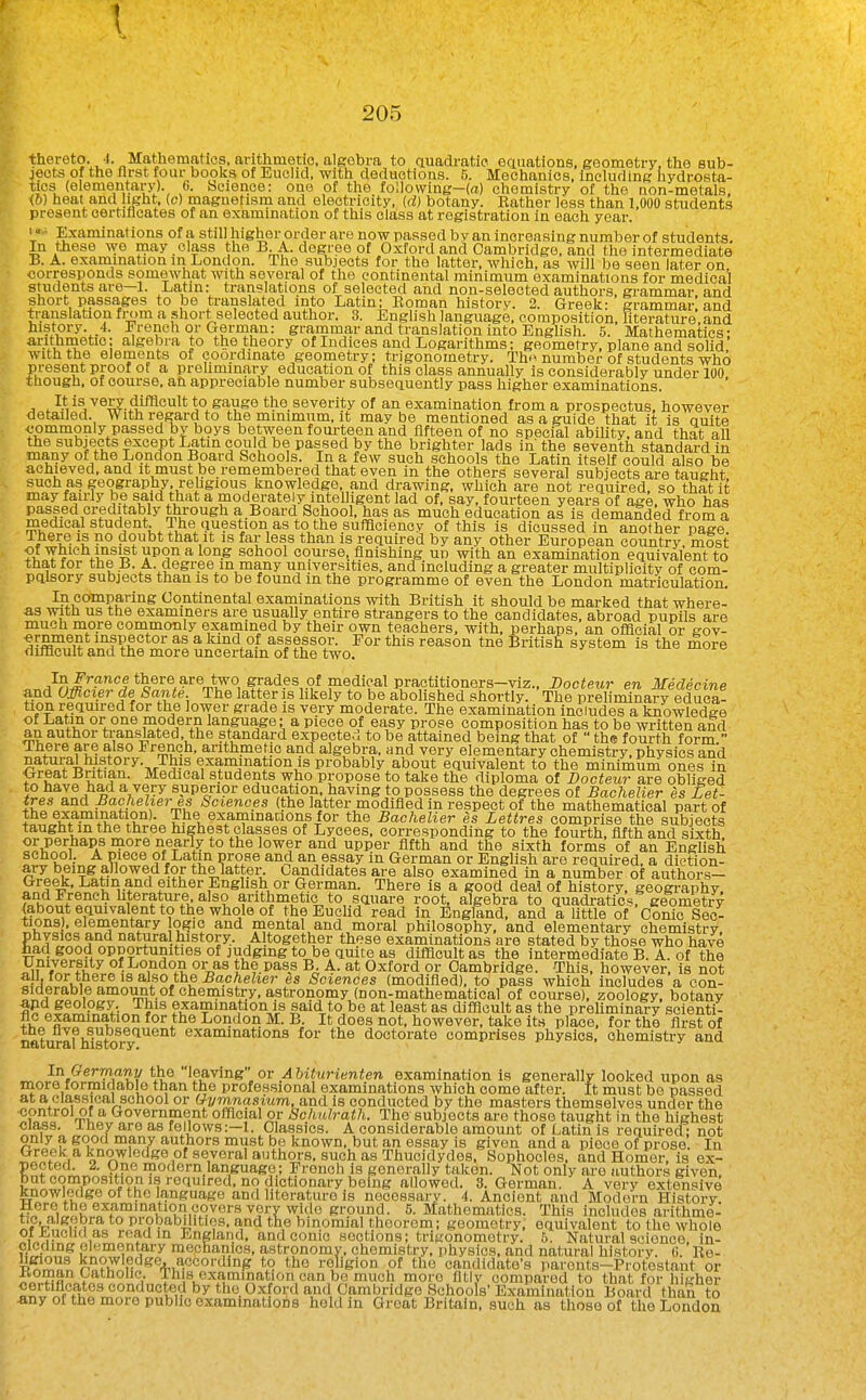 thereto. 4. Mathematics, arithmetio. algebra to auadratic eauations, geometry, tho sub- jects of the llrst four books of Euchd, with deductions. 5. Mechanics, including hydrosta- tics (elementars'). 6. Science: one of the following-(a) chemistry of the non-metals, (6) heat and light, (c) magnetism and electricity, id) botany. Rather less than 1,000 students present oertilicates of an examination of this class at registration in each year. «■ Examinations of a still higher order are now passed by an increasing number of students. In these we may class the B A. degree of Oxford and Cambridge, and the intermediate B. A. examination m London. The subjects for the latter, which, as will be seen later on corresponds somewliat with several of the continental minimum examinations for medical students are—1. Latin: translations of selected and non-selected authors, grammar, and short passages to be translated into Latin; Eoman history. 2. Greek: grammar and translation from a short selected author. 3. English language, composition, hterature.and history. 4. French or German: grammar and translation into Englisli. 5. Mathematics: ^.itli^etioi algebra to the theory of Indices and Logarithms; geometry, plane and solid with the elements of coordinate geometry: trigonometry. Th^ number of students who present proof of a preliminary education of this class annually is considerably under 100 though, of course, an appreciable number subseauently pass higher examinations. It is very difficult to gauge the severity of an examination from a prospectus, however detailed. With regard to the minimum, it may be mentioned as a guide that it is nuite commonly passed by boys between fourteen and fifteen of no special ability, and that all the subjects except Latin could be passed by the brighter lads in' the seventh standard in many of the London Board Schools. In a few such schools the Latin itself could also be achieved, and it must be remembered that even in the others several subjects are taught such as geography religious knowledge, and drawing, which are not required, so that it may fairly be said that a moderately intelligent lad of, say, fourteen years of age, who has passed creditably through a.Board School, has as much education as is demaSded from a medica,! student. The iiuestion as to the sufficiency of this is dicussed in another page There is no doubt that it is far less than is required by any other European country most ?i V^'?'^ ^ school course, finishing up with an examination equivalent to that for the B. A. degree in many universities, and including a greater multiplicity of com- pqlsory subjects than is to be found in the programme of even the London matriculation. In comparing Continental examinations with British it should be marked that where- as with us the examiners are usually entire strangers to the candidates, abroad pupils are much more commonly examined by their own teachers, with, perhaps, an official or eov- ^rnment inspector as a land of assessor. For this reason tne British system is the more fJifflcult and the more uncertain of the two. A^?,!^^-''^ *%®''®,^'''^r,^f °, Sr^'i?^ ot medical praotitioners-viz.. JDocteur en Medicine and Ufficier de Sante. The latter is hkely to be abolished shortly. The preliminary educa- tion required for the lower grade is very moderate. The examination includes a knowledge of Latin or one modern language; a piece of easy prose composition has to be written and an author translated, the standard expected to be attained being that of  the fourth form  There are also French, arithmetic and algebra, and very elementary chemistry, physios and natural history. This examination is probably about equivalent to the minimum ones in Oreat Britian. Medical students who propose to take the diploma of Docteur are obliged iS?^!'' V^;superior education, having to possess the degrees of Bachelier es £et- ires and Bachelier es Sciences (the latter modified in respect of the mathematical part of the examination). The examinacions for the Bachelier es Lettres comprise the subjects taught m the three highest classes of Lyeees. corresponding to the fourth, fifth and sixth or perhaps more nearly to the lower and upper fifth and the sixth forms of an English school.. A piece of Latin prose and an essay in German or English are required, a diction- ary being allowed for thelattei\ Candidates are also examined in a number of authors- Greek, Lafan and either English or German. There is a good deal of history, geography, and Frencli literature also arithmetic to square root, algebra to quadratics, geometry (about equivalent to the whole of the Euclid read in EngW, and a little of Conic Sec- tions . elementary o^ic and mental and moral philosophy, and elementary chemistry, physics and natural history. A togetlier these examinations are stated by those who have had good opportunities of judging to be quite as difficult as the intermediate B. A. of the University of London or as the pass B. A. at Oxford or Cambridge. This, however, is not oiJii Ki also the Bachelier es Sciences (modified), to pass which includes a con- siderable amount of chemistry, astronomy (non-mathematical of course), zoology, botany apd geology. This examination is said to be at least as difficult as the prehminary scienti- fic examination for the London M. B. It does not, however, take its place, for the first of natoafhlstol-y^^^ examinations for the doctorate comprises physics, ohemisti-y and In Germany the'Meaving or 6i^«Ht;n<en examination is generally looked upon as more formidable than the professional examinations which come after. It must be passed at a classical school or Gymnasium, and is conducted by the masters themselves under the •control of a Government official or Schulrath. The subjects are those taught in the highest class. J hey are as fellows:—!. Classics. A considerable amount of i^atin is requirecT: not only a good many authors must be known, but an essay is given and a piece of prose. In Greek a knowledge of several authors, such as Thucidydes, Sophocles, and Honier, is ex- pected. 2. One modern language; French is generally taken. Not only are authors given but composition i.s required, no dictionary being allowed. 3. German. A very extensive knowledge of the language and literature is necessary. 4. Ancient and Modern History Here the examination covers very wide ground. 5. Mathematics. This includes arithme- tic, aigeora to probabilities, and the binomial theorem; geometry, equivalent to the whole oii|Uctia as read in England, and conic sections; trigonometry. 5. Natural science, in-