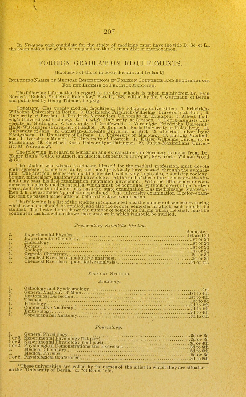 f 207 In Uruguay eaoh candidate for the study of medicine must have the title B. Sc. et L„ the examination for which corresponds to the German Abiturientenexamen. FOREIGN GRADUATION REQUIREMENTS. [Exclusive of those in Great Britain and Ireland.] Including Names op Medical Institutions in Foeeign Counteies, and Eequieements Foe the License to Peacticb Medicine. The following information in regard to foreign schools is taken mainly from Dr. Paul Borner's Eeichs-Medieinal-Kalendar, Part II, 1888, edited by Dr. S. Guttmann, of BerUn and pubUshed by Georg Thieme, Leipzig. Geemany.—Has twenty medical faculties in the following universities: 1. Friedrich- Wilhelms University in Berlin. 2. Rheinische Friedrioh-Wilhelms University at Bonn, 3. University of Breslau. 4. Friedrich-Alexanders University in Erlangen. 5. Albert Lud- wig's University at Freiburg. 6. Ludwig's University at Giessen. 7. Georg-Augusts Uni- versity at Gottingen. 8. University of Greifswald. 9. Vereinigte Friedrichs University Halle-Wittenberg (University of Halle). 10. Euprecht-Karls Umversity at Heidelberg. 11. University of Jena. 12. Christian-Albrechts University at Kiel. 13. Albertus University at Konlgsberg. 14. University of Leipsig. 15. University of Marburg. 16. Ludwig-Maximil- ians University in Munich. 17. University of Rostock. 18. Kaiser-Wilhelms Umversity in Strassburg. 19. Eberhard-Karls University at Tiibingen. 20. Juhus-MaximiUans Univer- sity at Wurzburg*. The following in regard to education and exmainations in Germany is taken fi-om Dr. Henry Hun's Guide to American Medical Students in Europe; New York: Wllham Wood & Co. The student who wishes to educate himself for the medical profession, must devote eight semesters to medical study, and must previously have passed through the gymnas- ium. The first four semesters must be devoted exclusively to physics, chemistry zoology, botany, mineralogy, anatomy and physiology. At the end of these four semesters the stu- dent may pass his first examination (tentamen physioum). With the fifth semester com- mences his purely medical studies, which must be continued without interruption for two years, and then the student may pass the state examination (Das medicinsche Staatsexa- men d. h. die arzthcUe Approbationspriifung). The university examination (Doctor-exam- me) can be passed either after or before the state examination. The following is a Hst of the studies recommended and the number of semesters dui-ing which each one should be studied, and also the proper semester in which each should be studied. The first column shows the number of semesters during which the study must be continued: tha last colum shows the semeters in which it should be studied: Preparatory Scientific Studies. ■o • , -r,!, . Semester. Experimental Physics 1st and 2d Experimental Chemistry 1st or 2d Mineralogy 1st or 2d ^otany 1st or 2d Zoology. 1st or 2d Organic Chemistry 2d or 3d Chemical Exercises (aualitative analysis) .2d or 3d Chemical Exercises (quantitative analysis) 3d or 4th Medical Studies. Anatomy. 1. Osteology and Syndesmology .1st 2. General Anatomy of Mam 1st to 4th 2. Anatomical Dissection T..i....\ lstto4th 1. Tissiies 1st to 3d 1. Histology, 2d to 4th 1. Comparative Anatomy 2d to 4th 1. Embryology. 2d to 4th 1. lopographlcal Anatomy ; 3d to Gth JPhysiology. 1. General Physiology 2d or 3d lor 2. Experimental Physiology (Ist part) i..'...2d or 3d Expenraontal Physiology (2nd part) 3d or 4th 1 or 2. Physiological Demonstrations and Exercises 3d to 8th 1- M«^l^a Sd to 8th 1. Medical Physics 2d or 3d 1 or 2. Physiological Cqnference ...'......'..'.'.'.'.'.'..'...'..'.....'.'....'.■.'3d to 8th <ia tv!?nlH)i'il^?^^if*?L 'iF® t'ie„namos of the cities in which they are situatod- as the University of BerUn, or of Bonn, etc, '