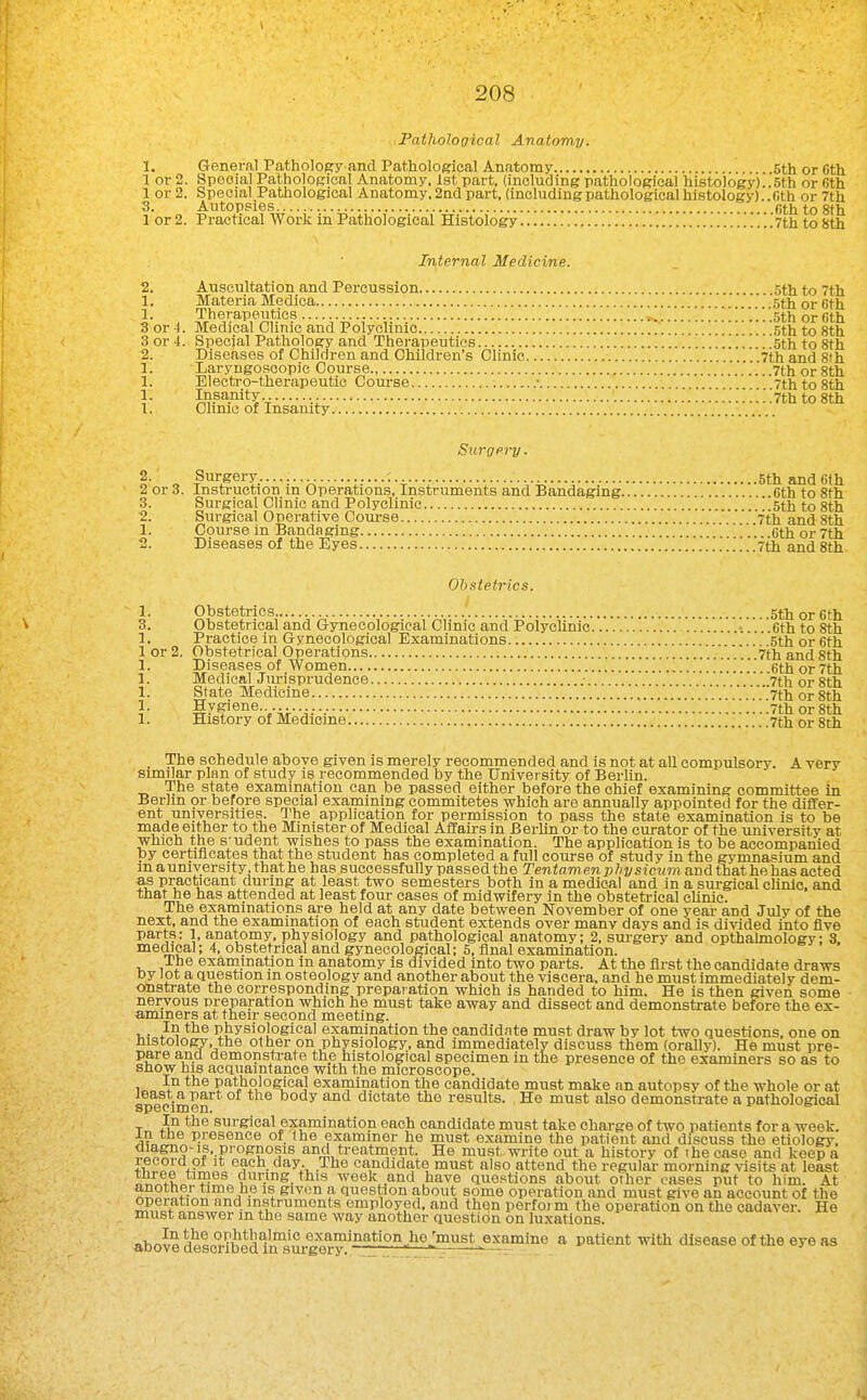 .Pathological Anatomy. 1, General Patholoey and Pathological Anatomy 5th or Cth 1 or 2. Special Pathological Anatomy, 1st part, (including pathological histology)..5th or Gth 1 or 2. Special Pathological Anatomy. 2nd part, (including pathological histology).. Cth or 7th 3. Autopsies Gth to 8th 1 or 2. Practical Work in Pathological Histology 7th to 8th Internal Medicine. 2. Auscultation and Percussion 5th to 7th 1. Materia Mediea 'sth or 6th 1. Therapeutics Sth or Gth 3 or 4. Medical Clinic and Polyclinic 5th to Sth 3 or 4. Special Pathology and Therapeutics .', 5th to Sth 2. Diseases of Children and Children's Clinic 7th and Sth 1. Laryngoscopie Course 7th or Sth 1. Electi-o-therapeutic Course • 7th to Sth 1. Insanity ! 7th to Sth 1. Chmo of Insanity Surgery. 2. Surgery.. : Sth and 61h 2 or 3. Instruction m Operations, Instruments and Bandaging cth to Sth 3. Surgical Clinic and Polyclinic Sth to Sth 2. Surgical Operative Coui-se 7th and Sth 1. Course in Bandaging ' cth or 7th 2. Diseases of the Eyes .'7th and Sth Obstetrics. 1. Obstetrics ' Sth or Cth 3. Obstetrical and Gynecological Clinic and Polyclinic -.. Cth to 8th 1. Practice in Gynecological Examinations Sth or Cth 1 or 2. Obstetrical Operations '. .7th and Sth 1. Diseases of Women .  cth or 7th 1. Medical Jurisprudence .■ ''!'l''i!ll!:7\h or Sth 1. State Medicine 7th or Sth 1. Hygiene 7th or Sth 1. History of Medicine 7th or Sth The schedule above given is merely recommended and is not at all compulsory. A very similar plan of study is recommended by the University of Berhn. The state examination can be passed either before the chief examining committee in Berlin or before special examining commitetes which are annually appointed for the differ- ent universities. The application for permission to pass the stale examination is to be made either to the Minister of Medical Affairs in Berlin or to the curator of the university at which the s'udent wishes to pass the examination. The application is to be accompanied py certificates that the student has completed a full course of study in the gymnasium and in a university, that he has successfully passed the Teniamewp/ij/sicMm and thathehas acted as practicant during at least two semesters both in a medical and in a surgical clinic, and that he has attended at least four cases of midwifery in the obsteti-ical cUnic. The examinations are held at any date between November of one year and July of the next, and the examination of each student extends over many days and is divided into five parts: 1, anatomy, physiology and pathological anatomy; 2. surgery and opthahnology: 3. medical; 4, obstetrical and gynecological; 5, final examination. The examination m anatomy is divided into two parts. At the first the candidate draws by lot a question in osteology and another about the viscera, and he must immediately dem- onstrate the corresponding preparation which is handed to him. He is then given some - nervous preparation which he must take away and dissect and demonstrate before the ex- •aminers at their second meeting. In the physiological examination the oandidnte must draw by lot two questions, one on histology, the other on physiology, and immediately discuss them (orally). He must pre- pare and demonstrate the histological specimen in the presence of the examiners so as to show his acquaintance with the microscope. In the pathological examination the candidate must make an autopsy of the whole or at least a part of the body and dictate the results. He must also demonstrate a pathological specim On. three times during, this week and have questions about other cases put to him. At another time he is given a question about some operation and must give an account of the operation and instruments employed, and then perform the operation on the cadaver. He must answer in the same way another question on luxations. above describedlifsu/^^^^^ * patient with disease of the eye as