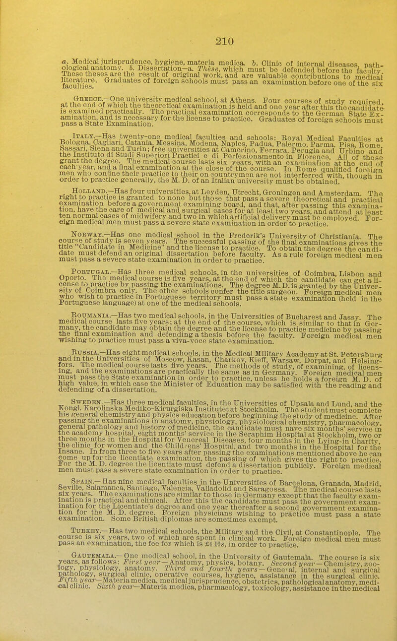 a. MGchealjurisprudence. hygiene, materia medica. 6. Clinic of internal diseases nath- ologioal anatomv. 5. Dissortation-a. T/tese. which must bo defended before the faculty These theses are the result of original work, and are valuable contributions to meS' feculties^' ^^^'1'^^'^°^ foreign schools must pass an examination before one of the sfx Greece -One university medical school, at Athens. Four courses of study required at the end of which the theoretical examination is held and one year after tliis the candidate is examined practically. The practical examination corresponds to the German State Ex- amination and is necessary for the license to practice. Graduates of foreign schools must PclSS SL otSit6 iiiX&DllD,3(tlOIl, iTALY^Has twenty-one medical faculties and schools: Eoyal Medical Faculties at Bologna. Caghari Catania Messina, Modena, Naples, Padua, Palel-mo, Parma. Pisa Rome bassari Siena and Turin; free universities at Camerino. Perrara, Perugia and Urbino and the Instituto di Studi Superior; Practici e di Perfezionamento in FloPence, All of these grant the degree. The medical course lasts six years, with an exaTiinafion at the end of each year, and a final examination at the close of the course. In Rome qualifled foreign men who confine their practice to their on countrymen are not interferred with, though in order to practice generally, the M. D. of an Italian university must be obtained. ■ Holland.—Has four universities, at Leyden. Utrecht, Groningen and Amsterdam. The right to practice IS granted to none but those that pass a severe theoretical and practical examination before a government examining board, and that, after passing this examina- tion, have the care of medical and surgical cases for at least two years, and attend at least ten norrnal cases of midwifery and two in which artificial dehvery must be employed For- eign medical men must pass a severe state examination in order to practice. NoEWAY.—Has one medical school in the Frederik's University of Christiania. The- cpur.'ie of study is seven.years. The successful passing of the final examinations gives the title Candidate in Medicine and the license to practice. To obtain the degree the candi- date must defend an original dissertation before faculty. As a rule foreign medical men must pass a severe state examination in order to practice. PoETUGAL.—Has three medical schools, in the universities of Coimbra. Lisbon and Oporto. The medical course is five years, at the end of which the candidate can get a U- cense to practice by passing the examinations. The degree M. D. is granted by the Univer- sity of Cpimbra only. The other schools confer the title siu-geon. Foreign medical men who wish to practice in Portuguese territory must pass a state examination (held in the Portuguese language) at one of the medical schools. RouMANiA.—Has two medical schools, in the Universities of Bucharest and Jassy. The medical course lasts five years; at the end of the course, which is similar to that in Ger- many, the candidate may obtain the degree and the license to practice medicine by passing the final examination and defending a thesis before the faculty. Foreign medical men wishing to practice must pass a viva-voce state examination. Russia.—Has eight medical schools, in the Medical Military Academy at St. Petersburg and in the Universities of Moscow. Kasan. Charkov. Kiefl, Warsaw. Dorpat. and Helsine- fors. The medicalco arse lasts five years. The methods of stud v. of examining, of licens- ing, and the examinations are practically the same as in Germany. Foreign medical men must pass the State examination in order to practice, unless he holds a foreign M D of high value, in which case the Minister of Education may be satisfied with the reading and defending of a dissertation. Sweden —Has three medical faculties, in the Universities of Upsala and Lund, and the Kongl. Karolinska Mediko-Kirurgiska Institutet at Stockholm. The student must complete his general chemistry and physics education before beginning the study of medicine. After passing the examinations in anatomy, physiology, physiological chemistry, pharmacology, genera] pathology and lustory of medicine, the candidate must nave six months' service in the academy hospital, eight months' service in the Seraphim Hospital at Stockholm, two or three months m the Hospital for Venereal Diseases, four months in the Lying-in Charity the chnic for women and the Cliildrens' Hospital, and two months in the Hospital for the Insane. In from three to five years after passing the examinations mentioned above he can come up for the licentiate examination, the passing of which gives the right to practice. J^or the M. D. degree the hcentiate must defend a dissertation publicly. Foreign medical men must pass a severe state examination in order to practice. c ^F^^-r medical faculties in the Universities of Barcelona. Granada, Madrid. Seville, Salamanca. Santiago. Valencia. Valladolid and Saragossa. The medical course lasts six years. The examinations are .miuilar to those in Germany except that the faculty exam- ination IS practical and clinical. After this the candidate must pass the government exam- ination for the Licentiate s degree and one year thereafter a second government examina- tion for the M. D. degree. Foreign physicians wishing to practice must pass a state examination. Some British diplomas are sometimes exempt. TuEKEY.—Has two medical schools, the Military and the Civil, at Constantinople. The course IS six years, tvvo of which are spent in clinical work. Foreign medical men must pass an examination, tiio fee for which is £110s, in order to practice. Gautemala.—One medical school, in the University of Gautemala. The course is six years, as follows: First ycflr— Anatomy physics, botany. Second i/mr-Chemistry, zoo- t?^?!' .Piiysiology. anatomy. Third and fourth years —Gone-al, internal and surgical pathology. surgica,l clinip. operative , courses, hygiene, assistance in the surgical clinic. Jf If til //ea)---Matena medica. medical jurisprudence, obstetrics, pathological anatomy, medi- cal climc. bizth 2/ett»—Materia medica,pharmacology, toxicology.assistance iuthemedical