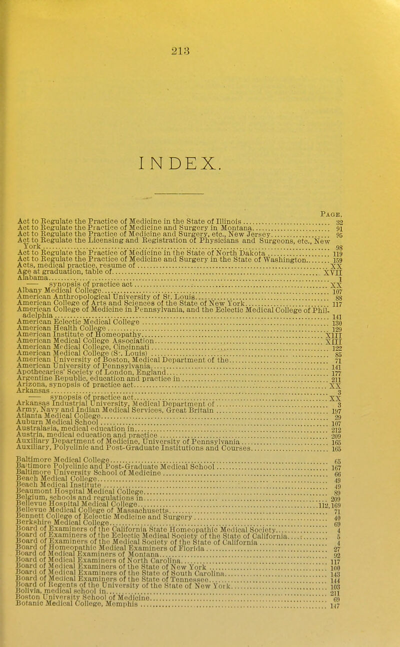 INDEX. Page. Act to Eegulate the Practice of Medicine in the State of Illinois 32 Act to Regulate the Practice of Medicine and Surgery in Montana '. 9i Act to Regulate the Practice of Medicine and Surgery, etc.. New Jersey 95 Act to Regulate the Licensing and Registration of Physicians and Surgeons, etc.. New York 98 Act to Regulate the Practice of Medicine in the State of North Dakota '. 119 Act to Regulate the Practice of Medicine and Surgery in the State of Washington..!. . . 159 Acts, medical practice, resume of XX Age at graduation, table of XVII Alabama 1 synopsis of practice act ; '..XX Albany Medical College .'.'.'.V 107 American Anthropological University of St. Louis '..88 American College of Arts and Sciences oi the State of New York 117 American College of Medicine in Pennsylvania, and the Eclectic Medical College of Phill adelphia 141 American Eclectic Medical College ' . .130 American Health College 129 American Institute of Homeopathy ]]XlII American Medical College Association XIII American Mpdical College, Cincinnati  ]22 American Medical College (S% Louis) . .' 85 American University of Boston, Medical Department of the 71 American University of Pennsylvania 141 Apothecaries'Society of London, England  ' 177 Argentine Republic, education and practice in 211 Arizona, synopsis of practice act 'XX Arkansas 3 synopsis of practice act XX Arkansas Industrial University, Medical Department of ' 3 Army, Navy and Indian Medical Services, Great Britain 197 Atlanta Medical College 29 Auburn Medical School 107 Australasia, medical education in . . . . . . . . 212 Austria, medical education and practice 209 Auxiliary Department of Medicine, University of Pennsylvania 165 Auxiliary, Polyclinic and Post-Graduate Institutions and Courses 165 Baltimore Medical College 65 Baltimore Polyclinic and Post-Graduate Medical School 167 Baltimore University School of Medicine 66 Beach Medical College 49 Beach Medical Institute ; 49 Beaumont Hospital Medical College 89 Belgium, schools and regulations in 20') Bollevue Hospital Medical College ili! 160 Bellevue Medical College of Massachusetts 71 Bennett College of Eclectic Medicine and Surgery 40 Berkshire Medical College .... G9 Board of Examiners of the California State Homeopathic Medical Society 4 Board of Examiners of the Eclectic Medical Society of the State of California....: 5 Board of Examiners of the Medical Society of the State of California 4 Board of Homeopathic Medical Examiners of Florida 27 Board of Medical Examiners of Montana 92 Board of Medical Examiners of North Carolina ]117 Board of Medical Examiners of the State of New York 100 Boarc of Medical Examiners of the State of South Carolina 143 Board of MeOical Examiners of the State of Tenne.ssee 144 Board of Regents of the University of the State of New York ' 103 Bolivia, medical school in ' 211 Boston University School of Medicine GO Botanic Medical College, Memphis I47