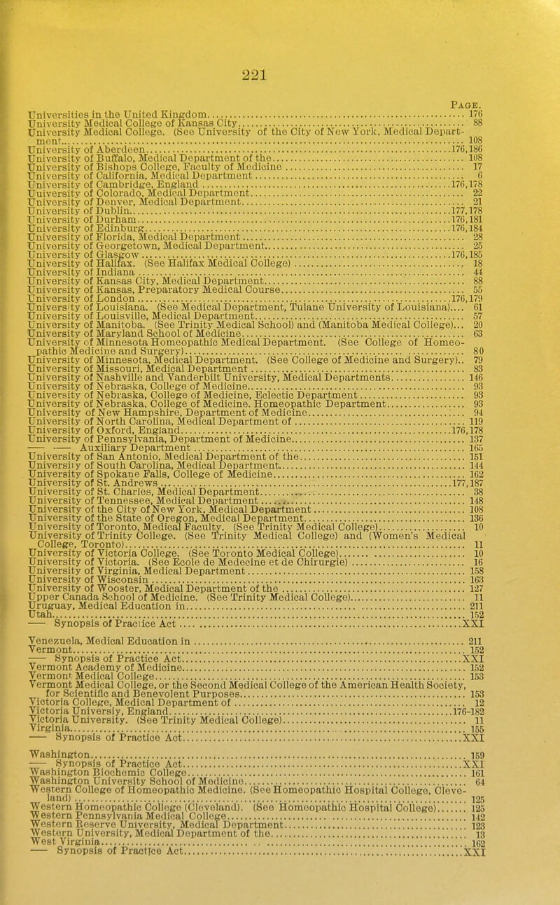 Page. Universities in the United Kingdom 176 University Medieal College of Kansas City 88 University Medical College. (See University of the City of New York, Medical Depart- ment 108 University of Aberdeen 176,186 University of Buffalo, Medical Department of the 108 University of Bishops College, Faculty of Medicine 17 University of California, Medical Department 6 University of Cambridge, England 176,178 Uuiversity of Colorado, Medical Department 22 University of Denver, Medical Department 21 University of Dublin 177,178 University of Durham 176,181 University of Edinburg 170,184 University of Florida, Medical Department 28 University of Georgetown, Medical Department 25 Uuiversity of Glasgow 176,185 University of Halifax. (See Halifax Medical College) , 18 University of Indiana 44 University of Kansas City, Medical Department 88 University of Kansas, Preparatory Medical Course 55 University of London 176,179 University of Louisiana. (See Medical Department, Tulane University of Louisiana).... 61 University of Louisville, Medical Department 57 University of Manitoba. (See Trinity Medical School) and (Manitoba Medical College)... 20 University of Maryland School of Medicine 63 University of Minnesota Homeopathic Medical Department. (See College of Homeo- pathic Medicine and Surgery) 80 University of Minnesota, Medical Department. (See College of Medicine and Surgery).. 79 University of Missouri, Medical Department 83 University of Nashville and Vanderoilt University, Medical Departments 146 University of Nebraska, College of Medicine 93 University of Nebraska, College of Medicine, Eclectic Department 93 University of Nebraska, College of Medicine. Homeopathic Department 93 University of New Hampshire, Department of Medicine ;... 94 University of North CaroUna, Medical Department of 119 University of Oxford, England 176,178 University of Pennsylvania, Department of Medicine 137 Auxiliary Department 165 University of San Antonio, Medical Department of the 151 Universiiy of South Carolina, Medical Department 144 University of Spokane Falls, College of Medicine 162 University of St. Andrews 177,187 University of St. Charles, Medical Department 38 University of Tennessee, Medical Department 148 University of the City of New York, Medical Department 108 University of the State of Oregon, Medical Department 136 University of Toronto, Medical Faculty. (See Trinity Medical College) 10 University of Trinity College. (See Trinity Medical College) and (Women's Medical College, Toronto) 11 University of Victoria College. (See Toronto Medical College) 10 University of Victoria. (See Ecole de Medeeine et de Chirurgie) 16 University of Virginia, Medical Department 1.58 University of Wisconsin 163 University of Wooster, Medical Department of the 127 Upper Canada School of Medicine. (See Trinity Medical College) 11 Uruguay, Medical Education in 211 Utah I,'i2 Synopsis of Practice Act XXI Venezuela, Medical Education in 211 Vermont 152 Synopsis of Practice Act XXI Vermont Academy of Medicine 152 Vermont Medical College 153 Vermont Medical College, or the Second Medical College of the American Health Society, for Scientific and Benevolent Purposes 153 Victoria College, Medical Department of 12 Victoria Universiy, England 176-182 Victoria University. (See Trinity Medical College) 11 Virginia 155 Synopsis of Practice Act XXI Washington 159 Synopsis of Practice Act XXI Washington Biochomio College 161 Washington University School of Medicine 64 Western College of Homeopathic Medicine. (See Homeopathic Hospital College, Cleve- land) 125 Western Homeopathic College (Cleveland). (See Homeopathic Hospital College) 125 Western Pennsylvania Medical College 1.(2 Western Boserve University, Medical Department 123 Western University, Medical Department of the ] 13 West Virginia 162 Synopsis of Practice Act XXI