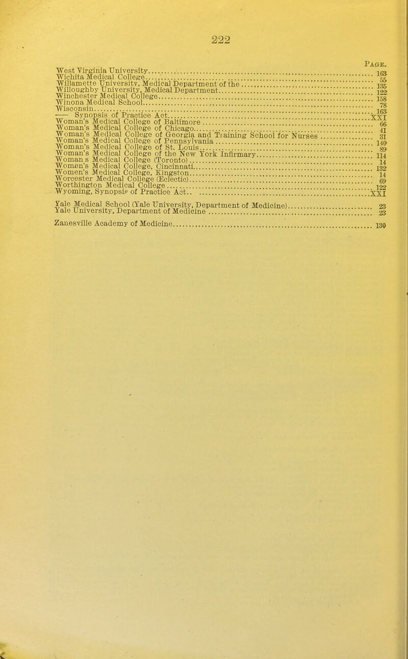 Pape. West Virginia University im. Wichita Medical College Willamette University, Medical Department of the Willoughby University, Medical Department 192 Winchester Medical College Winona Medical School 70 Wisconsin 1^ Synopsis of Practice Act Yxf Woman's Medical College of Baltimore Woman's Medical College of Chicago 41 Woman's Medical College of Georgia and Tiaining Schdoi'for Nurses.'.31 Woman s Medical College of Pennsylvania 140 Woman's Medical College of St. Louis 8» Woman's Medical College of the New York Infirmary.... lU Woman s Medical College (Toronto) 14 Women's Medical College, Cincinnati 1S2 Women's Medical College, Kingston 14 Worcester Medical College (Eclectic) 69 Worthington Medical College 122 Wyoming, Synopsip of Practice Act '..'.!.'.'.'.'.'.'.'.'.'..'.'.'.'.. '.'.'. ['.'.'.'.'.'.'.'. \ ['.'.'.'. .XXI Yale Medical School (Yale University, Department of Medicine)... 23 Yale Umversity, Department of Medicine 23 Zanesville Academy of Medicine 130