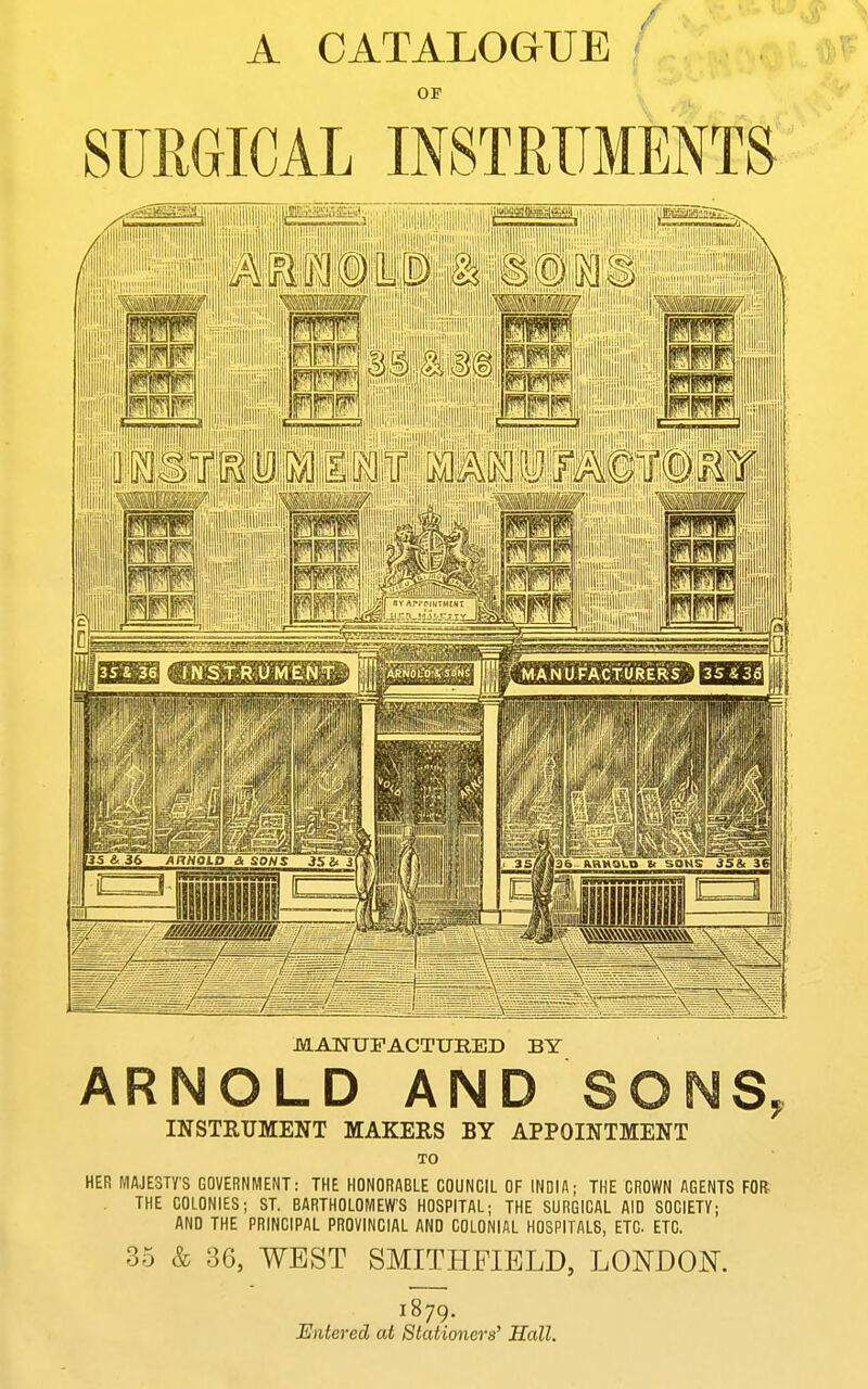 A CATALOGUE OF SURGICAL INSTRUMENTS MANUFACTURED BY ARNOLD AND SONS INSTRUMENT MAKERS BY APPOINTMENT TO HER MAJESTY'S GOVERNMENT: THE HONORABLE COUNCIL OF INDIA; THE CROWN AGENTS FOR THE COLONIES; ST. BARTHOLOMEW'S HOSPITAL; THE SURGICAL AID SOCIETY; AND THE PRINCIPAL PROVINCIAL AND COLONIAL HOSPITALS, ETC ETC. 35 & 36, WEST SMITHFIELD, LONDON. 1879. Entered at Stationers' Hall.