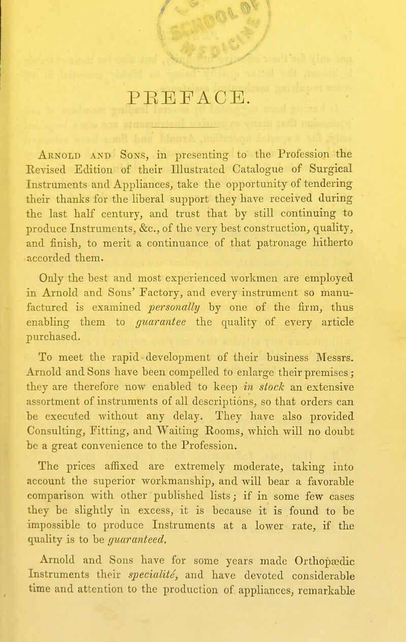 PEEFACE, Arnold and Sons, in presenting to the Profession the Eevised Edition of their Illustrated Catalogue of Surgical Instruments and Ai3plianceSj take the opportunity of tendering their thanks for the liberal support they have received during the last half century, and trust that by still continuing to produce Instruments, &c., of the very best construction, quality, and finish, to merit a continuance of that patronage hitherto accorded them. Only the best and most experienced workmen are employed in Arnold and Sons' Factory, and every instrument so manu- factured is examined personally by one of the firm, thus enabling them to guarantee the quality of every article purchased. To meet the rapid • development of their business Messrs. Arnold and Sons have been compelled to enlarge their premises; they are therefore now enabled to keep in stock an extensive assortment of instruments of all descriptions, so that orders can be executed without any delay. They have also provided Consulting, Fitting, and Waiting Rooms, which will no doubt be a great convenience to the Profession. The prices affixed are extremely moderate, taking into account the superior workmanship, and will bear a favorable comparison with other published lists; if in some few cases they be slightly in excess, it is because it is found to be impossible to produce Instruments at a lower rate, if the quality is to be guaranteed. Arnold and Sons have for some years made Orthopaedic Instruments their specialite, and have devoted considerable time and attention to the production of appliances, remarkable