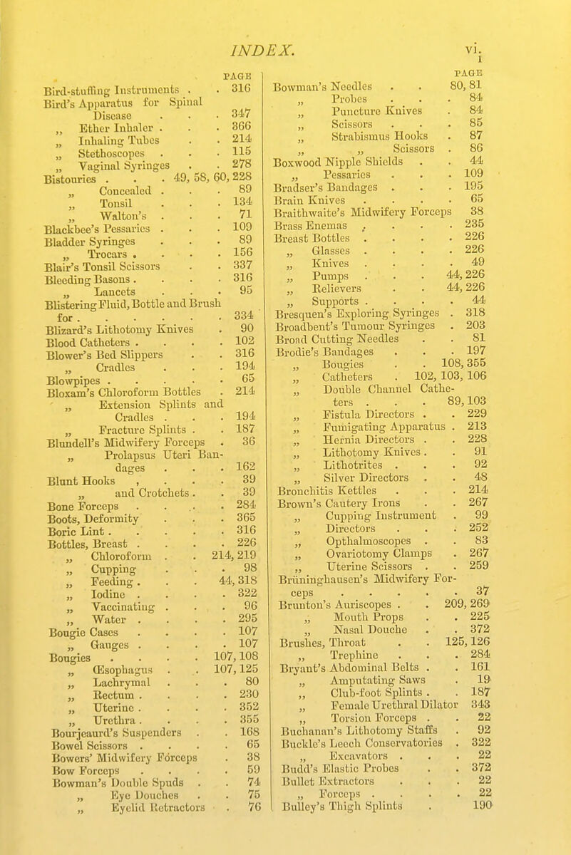 Bird-stuinng Insfcrmnents . Bird's Apparatus for Spinal Disease „ Ether Inhaler . „ Inhaling Tnhcs „ Stethoscopes „ Vaginal Syringes Bistouries . . . 49,58,60,228 „ Concealed ... 89 Tonsil . . .134 Walton's ... 71 Blackbee's Pessaries . . • 109 Bladder Syringes ... 89 „ Trocars . . . .156 Blair's Tonsil Scissors . . 337 Bleeding Basons. . . .316 „ Lancets ... 95 Blistering Fluid, Bottle and Brush for Blizard's Lithotomy Knives Blood Catheters .... Blower's Bed Slippers „ Cradles Blowpipes ..... Bloxam's Chloroform Bottles „ Extension Splints and Cradles . „ Fracture Splints . Blundell's Midwifery Forceps . „ Prolapsus Uteri Ban- PAGE 316 347 866 214 115 278 334 90 102 316 194 65 214 194 187 36 dages Blunt Hooks , „ and Crotchets. Bone Forceps Boots, Deformity Boric Lint .... Bottles, Breast . „ Chloroform . „ Cupping „ Feeding. „ Iodine . „ Vaccinating . ,, Water . Bougie Cases „ Gauges . Bougies .... „ ODsophagus „ Lachrymal „ Eectum . „ Uterine . „ Urethra. Bourjeaurd's Suspenders Bowel Scissors . Bowers' Midwifery Forceps Bow Forceps Bowman's Double Spuds „ Kye Douches „ Eyelid lietractors 214, 162 39 39 284 365 316 226 219 . 98 44, 318 . 322 . 96 . 295 . 107 . 107 107,108 107,125 80 230 352 355 168 65 38 59 74 75 76 1 PAGE 80,81 . 84 . 84 . 85 . 87 . 86 . 44 . 109 . 195 . 65 Bowman's Needles „ Probes „ Puncture Knives „ Scissors „ Strabismus Hooks „ „ Scissors . Boxwood Nipple Shields „ Pessaries Bradser's Bandages . Brain Knives .... Braithwaite's Midwifery Forceps 38 Brass Enemas .... 235 Breast Bottles . . . .226 „ Glasses . . . .226 „ Knives .... 49 „ Pumps . . . 44,226 „ Believers . . 44,226 „ Supports .... 44 Bresquen's Exploring Syringes . 318 Broadbent's Tumour Syringes . 203 Broad Cutting Needles . . 81 Brodie's Bandages . . . 197 Bougies . . 108,355 Catheters . 102, 103, 106 „ Double Channel Cathe- ters . . . 89,103 „ Fistula Directors . . 229 „ Fumigating Apparatus . 213 „ Hernia Directors . . 228 „ Lithotomy Knives. . 91 „ Lithotrites ... 92 „ Silver Directors . . 48 Bronchitis Kettles . . . 214 Brown's Cautery Irons . . 267 „ Cupping Instrument . 99 „ Directors . . . 252 „ Opthalmoscopes . . 83 „ Ovariotomy Clamps . 267 „ Uterine Scissors . . 259 Briiniughauscn's Midwifery For- ceps ..... 37 Brunton's Auriscopes . . 209, 269 Mouth Props . . 225 Nasal Douche . . 372 Brushes, Throat . . 125,126 Trephine . . .284 Bryant's Abdominal Belts . . 161 „ Amputating Saws . 19 Club-foot Splints . . 187 „ Female Urethral Dilator 343 „ Torsion Forceps . . 22 Buchanan's Lithotomy Staffs . 92 Buckle's Leech Conservatories . 322 „ Excavators ... 22 Budd's Elastic Probes . . 372 Bullet Extractors ... 22 „ Forceps .... 22 BuUey's Thigh Splints . 190