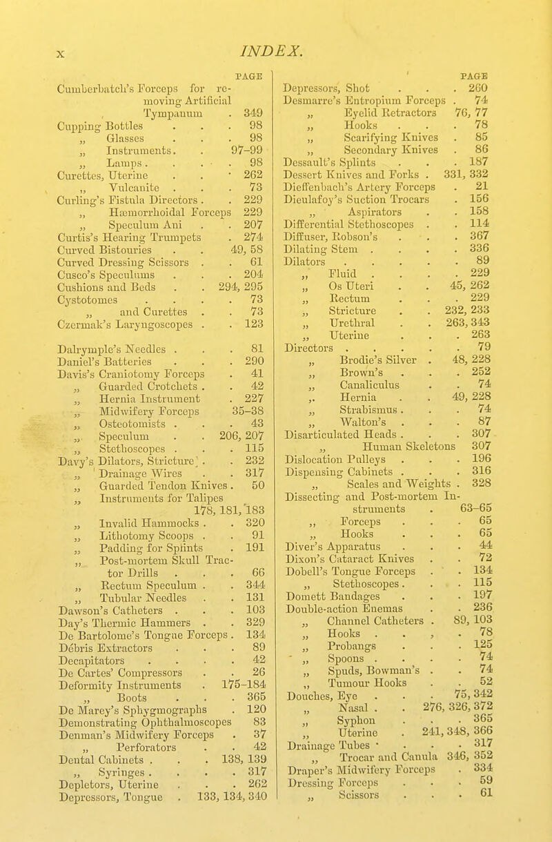 PAGE Cumberbatdi's Forceps for rc- moviug Artificiiil Tympauum . 349 Cupping Bottles ... 98 Glasses ... 98 „ Instruments, . 97-99 „ Liuups. . . • . 98 Curettes, Uterine . . • 262 „ Vulcanite ... 73 . 229 Haimorrhoiclal Eorceps 229 Speculum Ani . . 207 Curtis's Hearing Trumpets . 274 Curved Bistouries . . 49, 58 Curved Dressing Scissors . . 61 Cusco's Speculums . . . 204 Cushions and Beds . . 294,295 Cystotomes .... 73 ,, and Curettes . . 73 Curling's Fistula Directors . 123 . 81 . 290 . 41 . 42 . 227 35-38 . 43 206, 207 . 115 . 232 . 317 50 Czermak's Laryngoscopes . Dalrymplc's Needles . Daniel's Batteries Davis's Craniotomy Forceps „ Guarded Crotchets . „ Hernia Instrument „ Midwifery Forceps „ Ostcotomists . „ Speculum „ Stethoscopes . Davy's Dilators, Stricture^ . „ ' Drainage Wires „ Guarded Tendon Knives . Instruments for Talipes 178, 181,'183 „ Invalid Hammocks . . 320 „ Lithotomy Scoops . . 91 „ Padding for Splints . 191 ,, Post-mortem Skull Trac- tor Drills ... 66 „ Rectum Speculum . . 344 „ Tubular Needles . . 131 Dawson's Catheters . . . 103 Day's Thermic Hammers . . 329 De Bartolome's Tongue Forceps . 134 Debris Extractors ... 89 Decapitators .... 42 De Cartes' Compressors . . 26 Deformity Instruments . 175-184 „ Boots . . • 365 De Marey's Sphygmographs . 120 Demonstrating Ophthalmoscopes 83 Denman's Midwifery Forceps . 37 „ Perforators . . 42 Dental Cabinets . . . 138, 139 „ Syringes .... 317 Dcpletors, Uterine . . . 262 Depressors, Tongue . 133, 134, 340 PAGE Depressoi's, Shot . . . 2G0 Desmarrc's Entropium Forceps . 74 „ Eyelid Retractors 76, 77 Hooks ... 78 „ Scarifying Knives . 85 „ Secondary Knives . 86 Dessault's Splints . . .187 Dessert Knives and Forks . 331, 332 Dieffenbach's Artery Forceps . 21 Dieulafoy's Suction Trocars „ Aspirators Differential Stethoscopes DifEuser, Eobson's Dilating Stem . Dilators „ Fluid . „ Os Uteri ,, Rectum „ Stricture „ Urethral „ Uterine Directors . „ Brodie's Silver ,, Brown's „ Canaliculus ,. Hernia „ Strabismus. „ Walton's Disarticulated Heads . „ Human Skeletons Dislocation Pulleys Dispensing Cabinets . „ Scales and Weights Dissecting and Post-mortem In struments ,, Forceps ,, Hooks Diver's Apparatus Dixon's Cataract Knives Dobell's Tongue Forceps „ Stethoscopes. Domett Bandages Double-action Euemas „ Channel Catheters ,, Hooks Probangs ■ „ Spoons „ Spuds, Bowman's „ Tumour Hooks Douches, Eye „ Nasal . Syphon „ Uterine Drainage Tubes • „ Trocar and Canul Draper's Midwifery Forccp; Dressing Forceps ,, Scissors . 156 . 158 . 114 . 367 . 336 . 89 . 229 45, 262 . 229 232, 233 263, 343 263 79 48, 228 252 74 49, 228 74 87 307 307 196 316 328 63- 65 65 65 44 72 134 115 197 236 89, 103 78 125 74 74 52 75, 342 6, 326, 372 . 365 241, 348, 366 . 317 346, 352 . 334 . 59 . 61