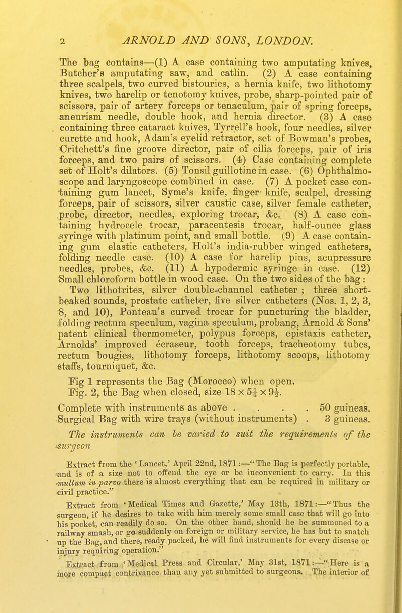 The bag contains—(1) A case containing two amputating knives, Butcher's amputating saw, and catlin. (2) A case containing three scalpels, two curved bistouries, a hernia knife, two lithotomy knives, two harelip or tenotomy knives, probe, sharp-pointed pair of scissors, pair of artery forceps or tenaculum, pair of spring forceps,^ aneurism needle, double hook, and hernia director. (3) A case containing three cataract knives, Tyrrell's hook, four needles, silver curette and hook, Adam's eyelid retractor, set of Bowman's probes, Critchett's fine groove director, pair of cilia forceps, pair of iris forceps, and two pairs of scissors. (4) Case containing complete set of Holt's dilators. (5) Tonsil guillotine in case. (6) Ophthalmo- scope and laryngoscope combined in case. (7) A pocket case con- taining gum lancet, Syme's knife, finger knife, scalpel, dressing forceps, pair of scissors, silver caustic case, silver female catheter, probe, director, needles, exploring trocar, &c. (8) A case con- taining hydrocele trocar, paracentesis trocar, half-ounce glass syringe with platinum point, and small bottle. (9) A case contain- ing gum elastic catheters, Holt's india-rubber winged catheters, folding needle case. (10) A case for harelip pins, acupressure needles, probes, &c. (11) A hypodermic syringe in case. (12) Small chloroform bottle in wood case. On the two sides of the ba,g : Two lithotrites, silver double-channel catheter ; three short- beaked sounds, prostate catheter, five silver catheters (Nos. 1, 2, 3, S, and 10), Ponteau's curved trocar for puncturing the bladder, folding rectum speculum, vagina speculum, probang, Arnold & Sons' patent clinical thermometer, polypus forceps, epistaxis catheter, Arnolds' improved ecraseur, tooth forceps, tracheotomy tubes, rectum bougies, lithotomy forceps, lithotomy scoops, lithotomy fitaffs, tourniquet, &c. Pig 1 represents the Bag (Morocco) when open, Pig. 2, the Bag when closed, size 18 x 5i x 9|-. Complete with instruments as above . . . .50 guineas. -Surgical Bag with wire trays (without instruments) . 3 guineas. The instruments can be varied to suit the reg/uirements of the 'Surgeon Extract from the ' Lancet,' April 22nd, 1871:— The Bag is perfectly portable, ^and is of a size not to oiSeud the eye or be inconvenient to carry. In this muUum in parvo there is almost everything that can be required in military or civil practice. Extract from 'Medical Times and Gazette,' May 13th, 1871:—Thus the surgeon, if he desires to take with him merely some small case that will go into his pocket, can readily do so. On the other hand, should he be summoned to a railway smash, or go suddenly on foreign or military service, he has but to snatch up the Bag, and there, ready packed, he will find instruments for every disease or injury requiring operation. Extract from i'Medical. Press and Circular,' May 31st, 1871 Here is a more compact contrivance than any yet submitted to surgeons. The interior of