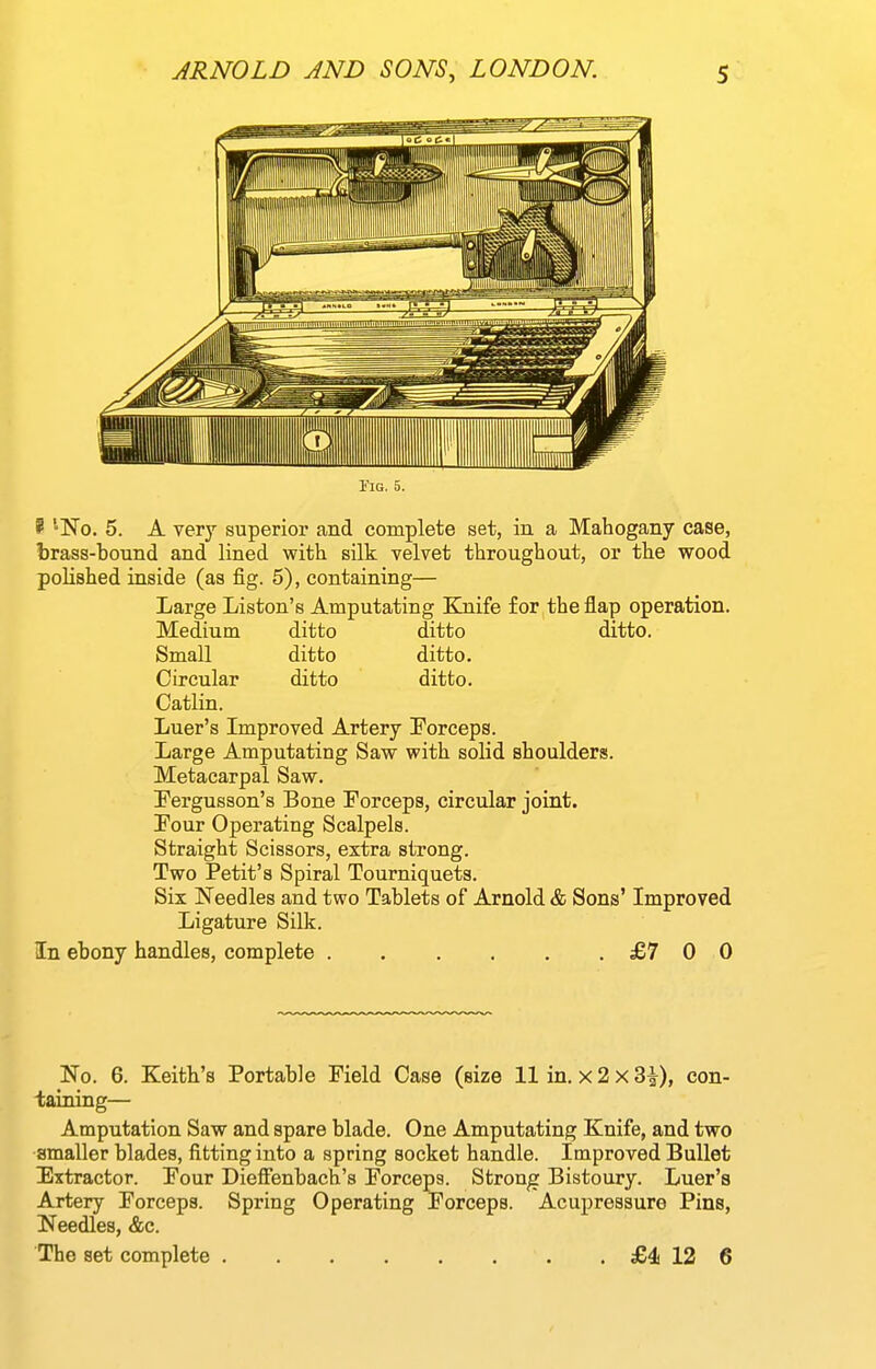 riG. 5. P ^No. 5. A very superior and complete set, in a Mahogany case, brass-bound and lined with silk velvet throughout, or the wood polished inside (as fig. 5), containing— Large Liston's Amputating Ejiife for the flap operation. Medium ditto ditto ditto. Small ditto ditto. Circular ditto ditto. Catlin. Luer's Improved Artery Forceps. Large Amputating Saw with solid shoulders. Metacarpal Saw. Fergusson's Bone Forceps, circular joint. Four Operating Scalpels. Straight Scissors, extra strong. Two Petit's Spiral Tourniquets. Six Needles and two Tablets of Arnold & Sons' Improved Ligature Silk. In ebony handles, complete £7 0 0 No. 6. Keith's Portable Field Case (size 11 in. x 2 x 3^), con- taining— Amputation Saw and spare blade. One Amputating Knife, and two •smaller blades, fitting into a spring socket handle. Improved Bullet Extractor. Four Dieffenbach's Forceps. Strong Bistoury. Luer's Artery Forceps. Spring Operating Forceps. Acupressure Pins, Needles, &c. The set complete £1 12 6