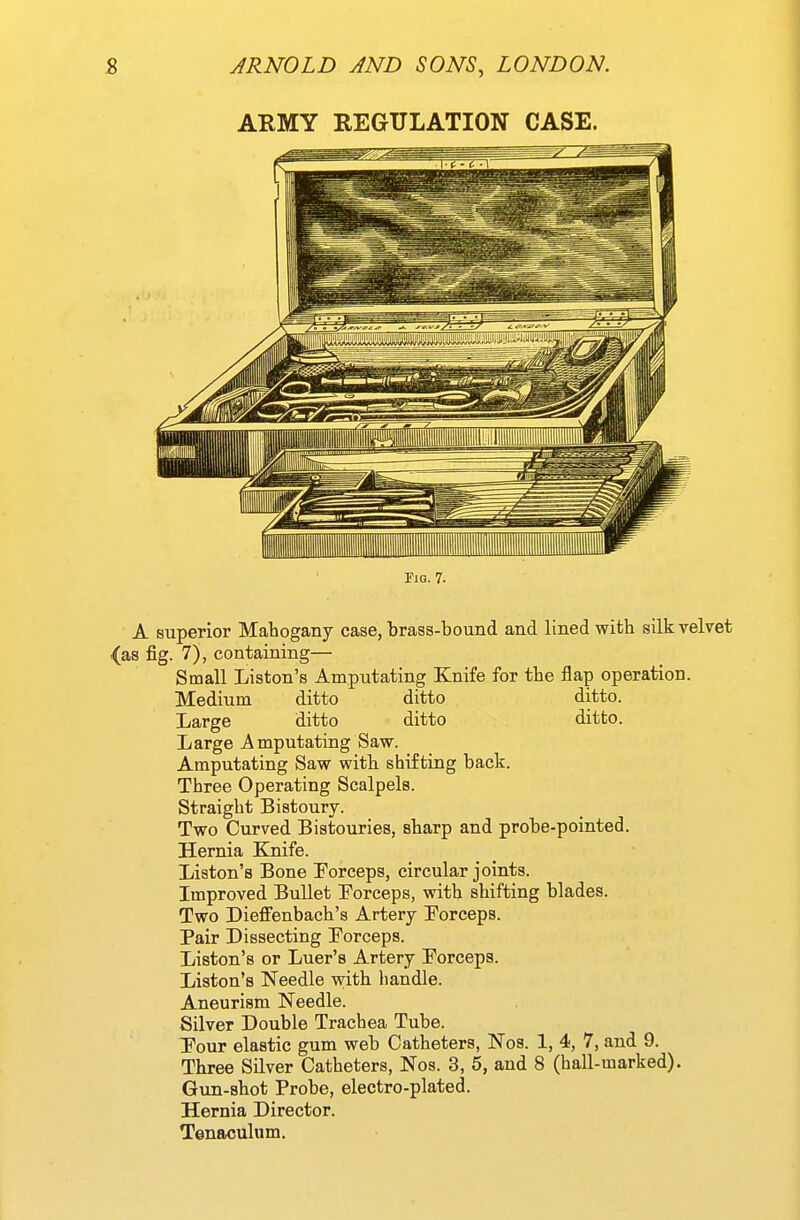 ARMY REGULATION CASE. Fig. 7. A superior Mahogany case, brass-bound and lined with silk velvet as fig. 7), containing— Small Liston's Amputating Knife for the flap operation. Medium ditto ditto ditto. Large ditto ditto ditto. Large Amputating Saw. Amputating Saw with shifting back. Three Operating Scalpels. Straight Bistoury. Two Curved Bistouries, sharp and probe-pointed. Hernia Elnife. Liston's Bone Forceps, circular joints. Improved Bullet Forceps, with shifting blades. Two Dieffenbach's Artery Porceps. Pair Dissecting Eorceps. Liston's or Luer's Artery Forceps. Liston's Needle with handle. Aneurism Needle. Silver Double Trachea Tube. Tour elastic gum web Catheters, Nos. 1, 4, 7, and 9. Three SHver Catheters, Nos. 3, 5, and 8 (hall-marked). Gun-shot Probe, electro-plated. Hernia Director. Tenaculum.