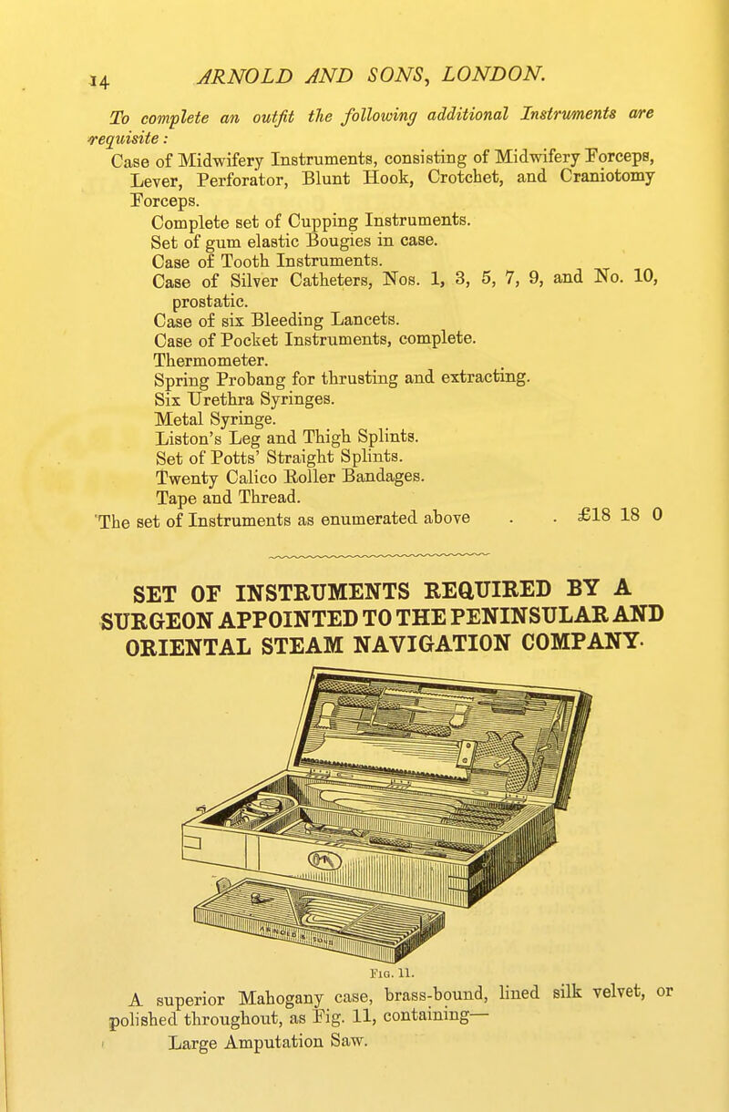 To complete an outfit tlie following additional Instruments are requisite: Case of Midwifery Instruments, consisting of Midwifery Eorceps, Lever, Perforator, Blunt Hook, Crotchet, and Craniotomy Forceps. Complete set of Cupping Instruments. Set of gum elastic Bougies in case. Case of Tooth Instruments. Case of Silver Catheters, Nos. 1, 3, 5, 7, 9, and No. 10, prostatic. Case of six Bleeding Lancets. Case of Pocket Instruments, complete. Thermometer. Spring Probang for thrusting and extracting. Six Urethra Syringes. Metal Syringe. Liston's Leg and Thigh Splints. Set of Potts' Straight Splints. Twenty Calico EoUer Bandages. Tape and Thread. The set of Instruments as enumerated above . . £18 18 C SET OF INSTRUMENTS REQUIRED BY A SURGEON APPOINTED TO THE PENINSULAR AND ORIENTAL STEAM NAVIGATION COMPANY- Fig. 11. A superior Mahogany case, brass-bound, lined silk velvet, polished throughout, as Pig. 11, containing— Large Amputation Saw.