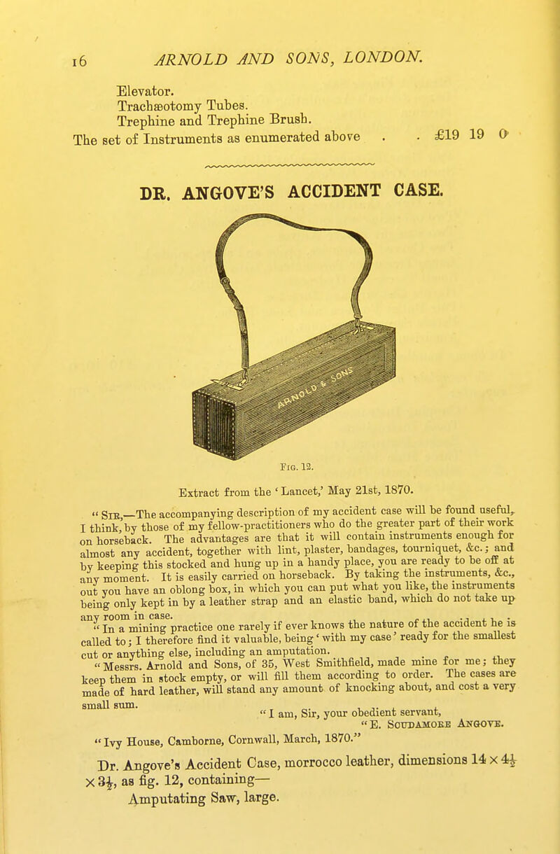 Elevator. TrachsBotomy Tubes. Trephine and Trephine Brush. The set of Instruments as enumerated above DR. ANGOVE'S ACCIDENT CASE. Tig. 12. Extract from the ' Lancet,' May 21st, 1870.  SlE —The accompanying description of my accident case will be found useful, I think'by those of my fellow-practitioners who do the greater part of their work on horseback. The advantages are that it will contain instruments enough for almost any accident, together with lint, plaster, bandages, tourniquet, &c.; and by keeping this stocked and hung up in a handy place, you are ready to be off at any moment. It is easily carried on horseback. By taking the instruments, &c., out you have an oblong box, in which you can put what you like the instruments being only kept in by a leather strap and an elastic band, which do not take up any room in case. • j i. v •  In a mining practice one rarely if ever knows the nature of the accident he is called to; I therefore find it valuable, being' with my case' ready for the smallest cut or anything else, including an amputation. , . , ^.t, Messrs Arnold and Sons, of 35, West Smithfield, made mine for me; they keep them in stock empty, or will fill them according to order. The cases are made of hard leather, will stand any amount of knocking about, and cost a very small sum. , „. -l j. i. i  I am, Sir, your obedient servant, E. SOUBAMOKB ANOOVE.  Ivy House, Camborne, Cornwall, March, 1870. Dr. Angove's Accident Case, morrocco leather, dimensions 14 x 4^ X 3^, as fig. 12, containing— Amputating Saw, large.