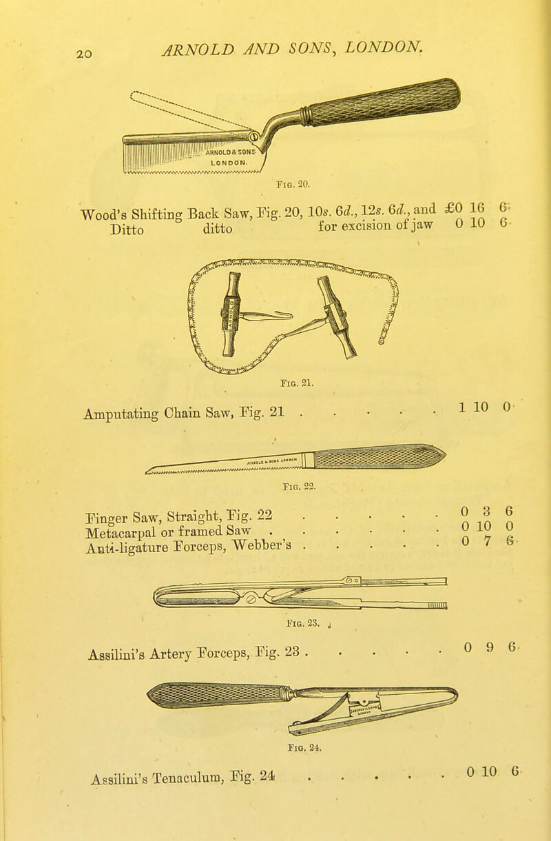Fig. 20. Wood's Shifting Eack Saw, Pig. 20, lO^. 6d., 12s. 6d and £0 16 6- Ditto ditto for excision oi jaw 0 iU b- Fig. 21. Amputating Chain Saw, Eg. 21 1 10 0 Fig. 23. Pinger Saw, Straight, Pig. 22 Metacari^al or framed Saw . Anti-ligature Porceps, Webber's 0 3 6 0 10 0 0 7 6- Fig. 23. j Assilini's Artery Porceps, Pig. 23 . 0 9 6 Fig. 24. Assilini's Tenaculum, Pig. 24 0 10 6