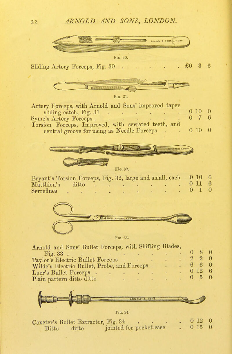 Fia. 30. Sliding Artery Forceps, Kg. 30 £0 3 6 Tig. 31. Artery Porceps, with Arnold and Sons' improved taper sliding catch, Fig. 31 0 10 0 Syme's Artery Forceps 0 7 6 Torsion Forceps, Improved, with serrated teeth, and central groove for using as Needle Forceps . . 0 10 0 FIg. 33. Bryant's Torsion Forceps, Fig. 32, large and small, each 0 10 6 Matthieu's ditto 0 11 6 Serrefines 010 Fig. 33. Arnold and Sons' Bullet Forceps, with Shifting Blades, Fig. 33 Taylor's Electric Bullet Forceps . Wilde's Electric Bullet, Probe, and Forceps Luer's Bullet Forceps .... Plain pattern ditto ditto 0 2 6 0 0 8 2 6 12 5 0 0 0 6 0 Tig. 34. Coxeter's Bullet Extractor, Fig. 34 . . . Ditto ditto jointed for pocket-case 0 12 0 0 15 0