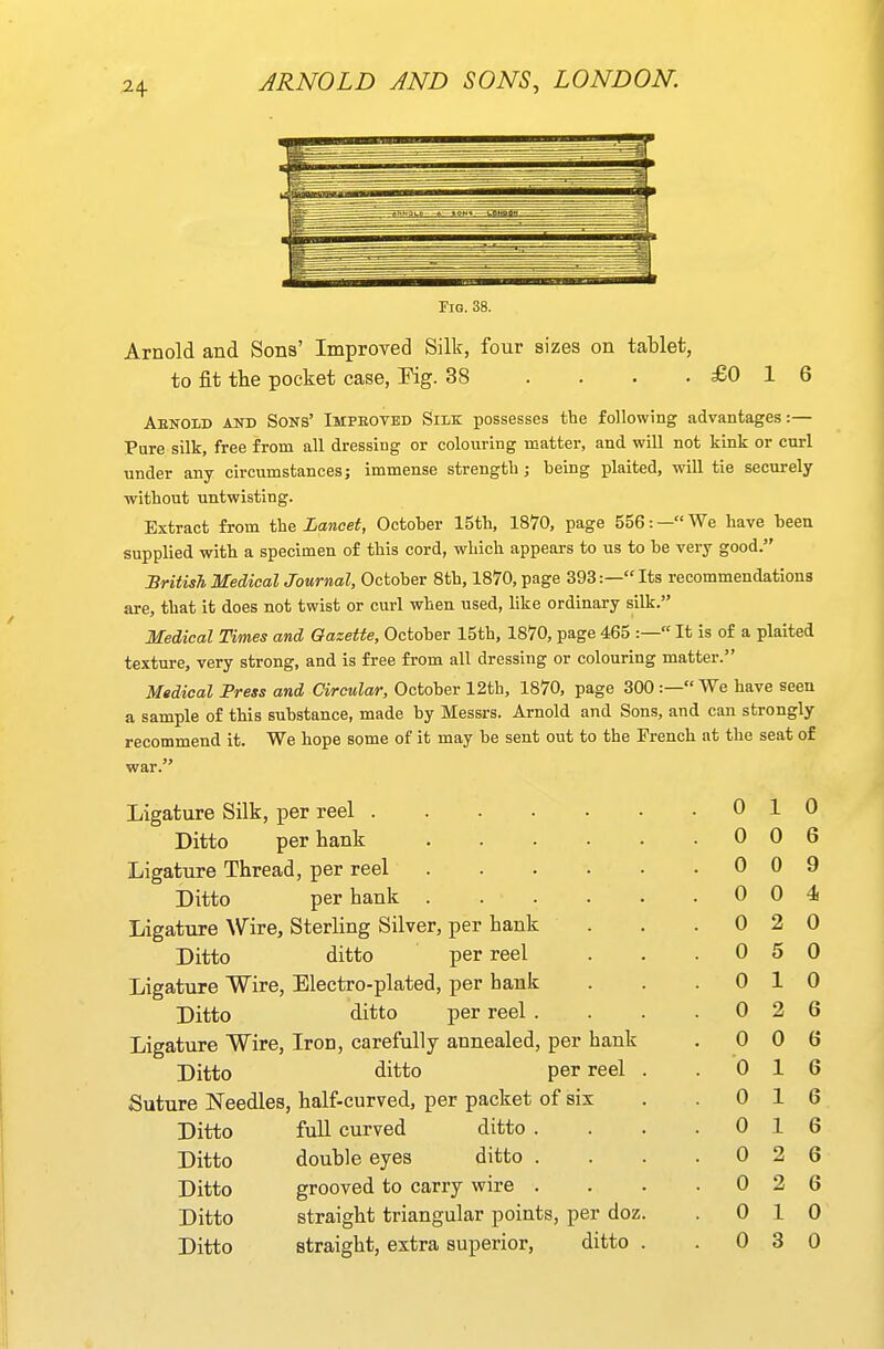 2^ Fig. 38. Arnold and Sons' Improved Silk, four sizes on tablet, to fit the pocket case, Eig. 38 . . . .£016 AenoIiD AiTD Sons' Impbovbd Silk possesses the following advantages:— Pure silk, free from all dressing or colouring mattei-, and will not kink or curl under any circumstances; immense strength; being plaited, will tie securely without untwisting. Extract from the Lancet, October 15th, 1870, page 556: — We have been supplied with a specimen of this cord, which appears to us to be very good. British MedicalJournal, October 8th, 1870, page 393:—Its recommendations are, that it does not twist or curl when used, like ordinary silk. Medical Times and Gazette, October 15th, 1870, page 465 :— It is of a plaited texture, very strong, and is free from all dressing or colouring matter. Medical Press and Circular, October 12th, 1870, page 300 :— We have seen a sample of this substance, made by Messrs. Arnold and Sons, and can strongly recommend it. We hope some of it may be sent out to the French at the seat of Ligature Silk, per reel . 0 1 0 Ditto per hank 0 0 6 Ligature Thread, per reel . 0 0 9 Ditto per hank ..... . 0 0 4 Ligature Wire, Sterling Silver, per hank . 0 2 0 Ditto ditto per reel . 0 5 0 Ligature Wire, Electro-plated, per hank 0 1 0 Ditto ditto per reel . . 0 2 6 Ligature Wire, Iron, carefully annealed, per hank . 0 0 6 Ditto ditto per reel . . 0 1 6 Suture Needles, half-curved, per packet of six 0 1 6 Ditto full curved ditto . . 0 1 6 Ditto double eyes ditto . . 0 2 6 Ditto grooved to carry wire . . 0 2 6 Ditto straight triangular points, per doz. 0 1 0 Ditto straight, extra superior, ditto .