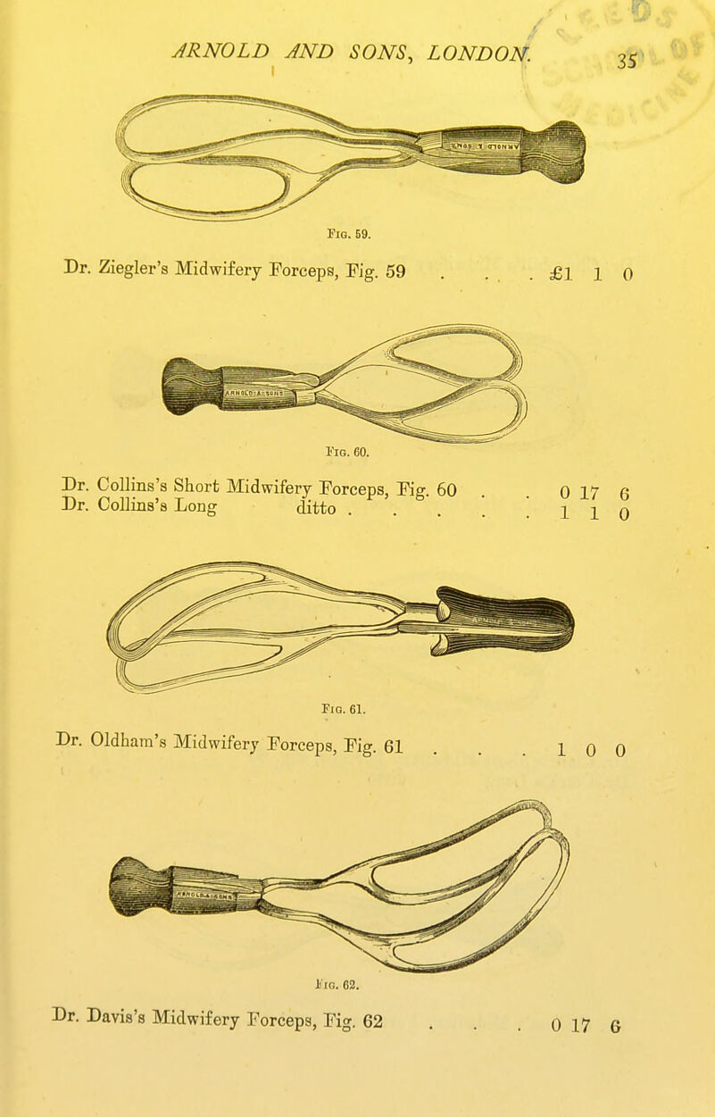 Fig. 69. Dr. Ziegler's Midwifery Forceps, Fig. 59 . . . .£110 I'IG. 60. Dr. CoUins's Short Midwifery Forceps, Fig. 60 Dr. CoUins's Long ditto 0 0 iiG. 62.