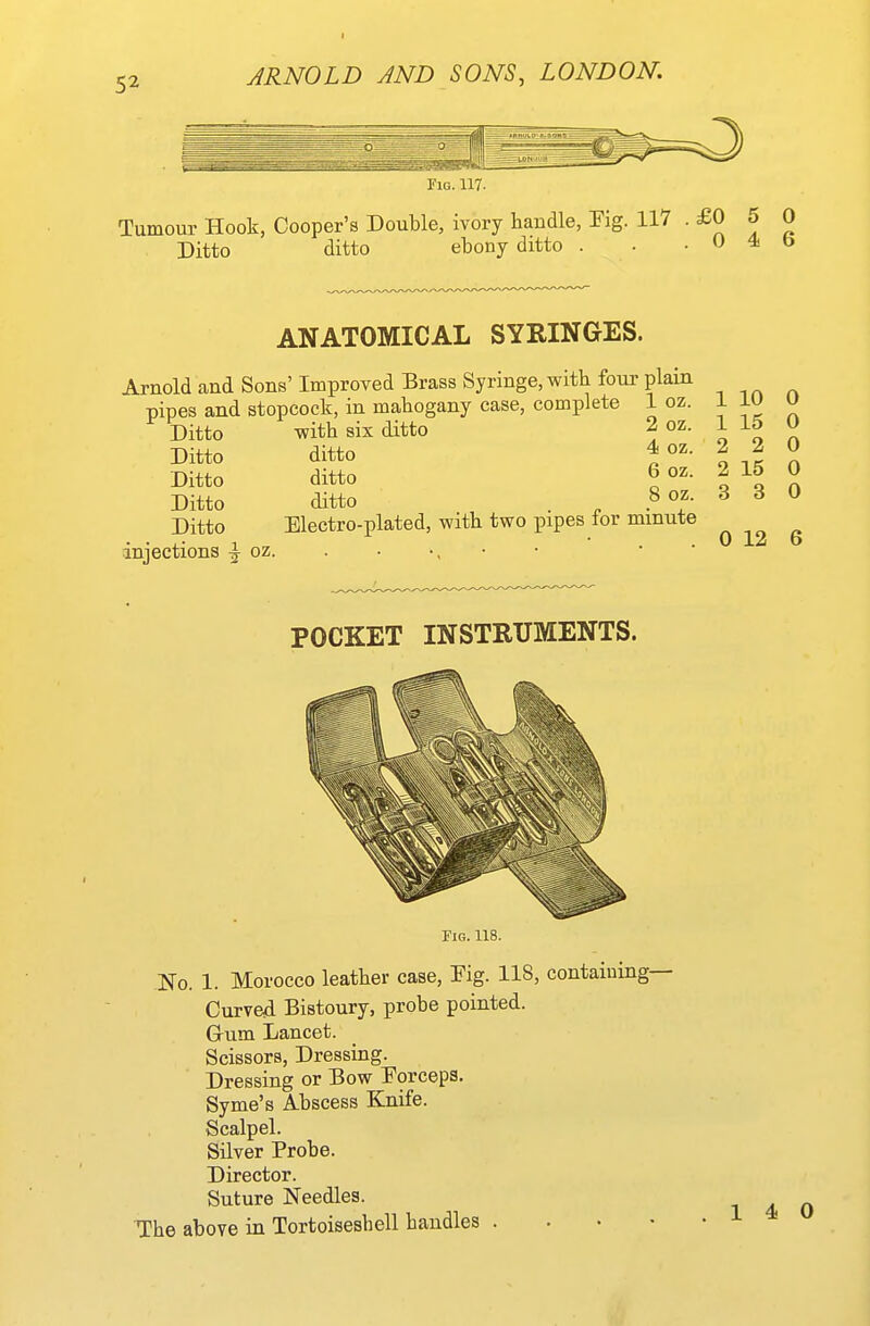 Fig. 117. Tumour Hook, Cooper's Double, ivory handle, Tig. 117 • J J Ditto ditto ebony ditto . . .045 ANATOMICAL SYRINGES. Arnold and Sons' Improved Brass Syringe, with four plain pipes and stopcock, in mahogany case, complete 1 oz. Ditto Ditto Ditto Ditto Ditto injections ^ oz with six ditto ditto ditto ditto 2 oz. 4 oz. 6 oz. 8 oz. Electro-plated, with two pipes for minute 1 10 1 15 2 2 2 15 3 3 0 0 0 0 0 0 12 6 POCKET INSTRUMENTS. Fig. 118. No. 1. Morocco leather case, Pig. 118, contaiuing- Curved Bistoury, probe pointed. Grum Lancet. Scissors, Dressing. Dressing or Bow Porceps. Syme's Abscess Knife. Scalpel. Silver Probe. Director. Suture Needles. The above in Tortoiseshell handles . . . • 14-0