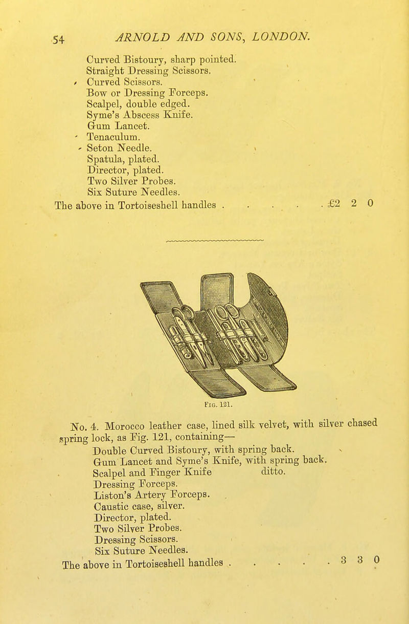 Curved Bistoury, sharp pointed. Straight Dressing Scissors. * Curved Scissors. Bow or Dressing Forceps. Scalpel, double edged. Syme's Abscess Knife. Gum Lancet. ' Tenaculum. ' Seton Needle. > Spatula, plated. Director, plated. Two Silver Probes. Six Suture Needles. The above in Tortoiseshell handles . . . . .£220 Fig. 131. No. 4. Morocco leather case, lined silk velvet, with silver chased spring lock, as Pig. 121, containing— Double Curved Bistoury, with spring back. Gum Lancet and Syme's Knife, with spring back. Scalpel and Finger Knife ditto. Dressing Forceps. Liston's Artery Forceps. . Caustic case, silver. Director, plated. Two Silver Probes. Dressing Scissors. Six Suture Needles. The above in Tortoiseshell handles 3 3 0