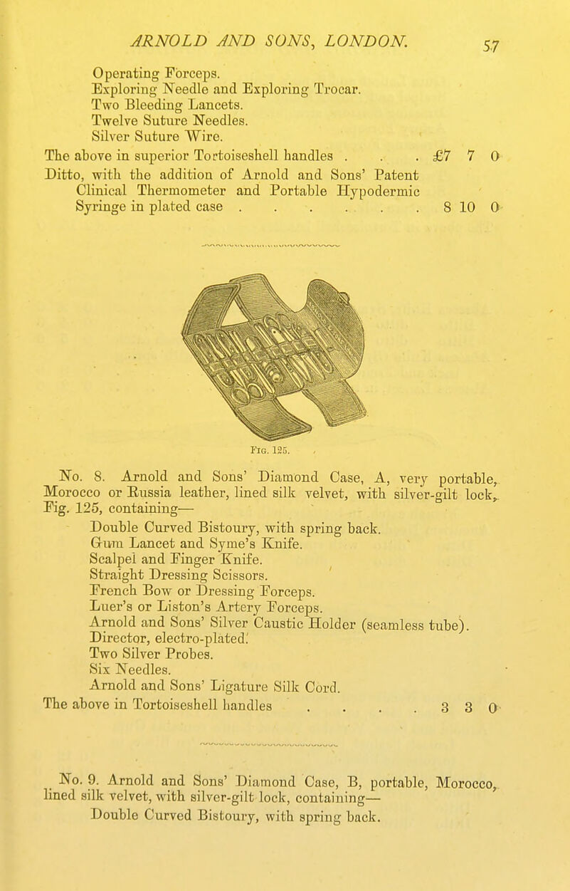 Operating Forceps. Exploring Needle and Exploring Trocar. Two Bleeding Lancets. Twelve Suture Needles. Silver Suture Wire. The above in superior Tortoiseshell handles . . .£770 Ditto, with the addition of Arnold and Sons' Patent Clinical Thermometer and Portable Plypodermic Syringe in plated case 8 10 0 No. 8. Arnold and Sons' Diamond Case, A, very portable, Morocco or Eussia leather, lined silk velvet, with silver-gilt lock,,. Kg. 125, containing— Double Curved Bistoury, with spring back. Grrnn Lancet and Syme's Knife. Scalpel and Pinger Knife. Straight Dressing Scissors. Prench Bow or Dressing Porceps. Luer's or Liston's Artery Porceps. Arnold and Sons' Silver Caustic Holder (seamless tube). Director, electro-plated.' Two Silver Probes. Six Needles. Arnold and Sons' Ligature Silk Cord. _ No. 9. Arnold and Sons' Diamond Case, B, portable, Morocco, lined silk velvet, with silver-gilt lock, containing— Double Curved Bistoury, with spring back. Tig. 125.