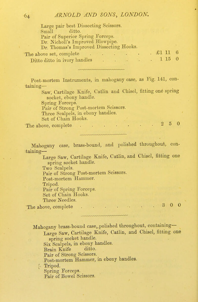 Large pair best Dissecting Scissors. Small ditto. Pair of Superior Spring Forceps. Dr. Nichoirs Improved Blowpipe. Dr. Thomas's Improved Dissecting Hooks. The above set, complete .... Ditto ditto in ivory handles Post-mortem Instruments, in mahogany case, as Fig. 141, con- taining— Saw, Cartilage Knife, Catlin and Chisel, fittmg one spring socket, ebony handle. Spring Forceps. Pair of Strong Post-mortem Scissors. Three Scalpels, in ebony handles. Set of Chain Hooks. The above, complete 2 5 0 Mahogany case, brass-bound, and polished throughout, con- taining— Large Saw, Cartilage Knife, Catlin, and Chisel, fitting one spring socket handle. Two Scalpels. Pair of Strong Post-mortem Scissors. Post-mortem Hammer. Tripod. Pair of Spring Forceps. Set of Chain Hooks. Three Needles. The above, complete . . • • • • • .300 Mahogany brass-bound case,, polished throughout, containing— Large Saw, Cartilage Knife, Catlin, and Chisel, fitting one spring socket handle. Six Scalpels, in ebony handles. Brain Knife ditto. Pair of Strong Scissors. Post-mortem Hammer, in ebony handles, r. Tripod. Spring Forceps. Pair of Bowel Scissors.