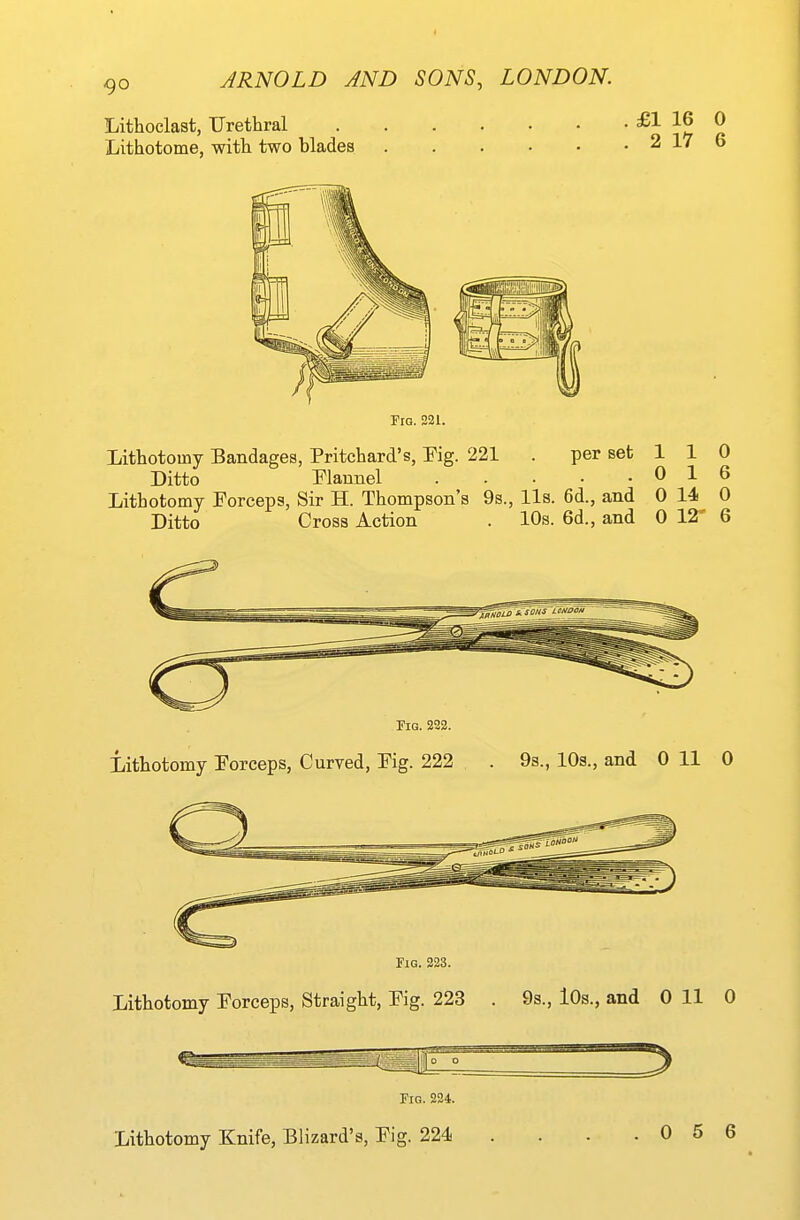 Lithoclast, Urethral Lithotome, with two blades £1 16 0 2 17 6 Fig. 321. Lithotomy Bandages, Pritehard's, Fig. 221 . per set 1 1 0 Ditto Flannel 0 16 Lithotomy Forceps, Sir H. Thompson's 9s., lis. 6d., and 0 14 0 Ditto Cross Action . 10s. 6d., and 0 12' 6 Fig. 222. Lithotomy Forceps, Curved, Fig. 222 . 9s., 10s., and 0 11 0 Fig. 223. Lithotomy Forceps, Straight, Fig. 223 . 9s., lOs., and 0 11 0 Fig. 224. Lithotomy Knife, Blizard's, Fig. 224