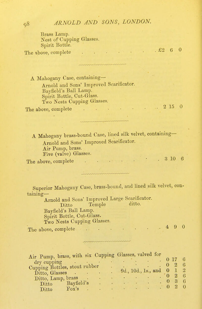 Brass Lamp. Nest of Cupping Glasses. Spirit Bottle. The above, complete A Mahogany Case, containing— Arnold and Sons' Improved Scarificator. Bayfield's Ball Lamp. Spirit Bottle, Cut-Grlass. Two Nests Cupping Glasses. The above, complete A Mahogany brass-bound Case, lined silk velvet, containing— Arnold and Sons' Improved Scarificator. Air Pump, brass. Pive (valve) Glasses. The above, complete . • • • • * . 3 10 Superior Mahogany Case, brass-bound, and lined silk velvet, taining— Arnold and Sons' Improved Large Scarificator. Ditto Temple ditto. Bayfield's Ball Lamp. Spirit Bottle, Cut-Glass. Two Nests Cupping Glasses. The above, complete • ^ Air Pump, brass, with six Cupping Glasses, valved for dry cupping • \, ' Cupping Bottles, stout rubber Ditto, Glasses Ditto, Lamp, brass Ditto Bayfield's Ditto Pox's 9d., lOd., Is and 0 17 0 2 0 0 0 0 1 2 3 2 6 G 2 6 G 0