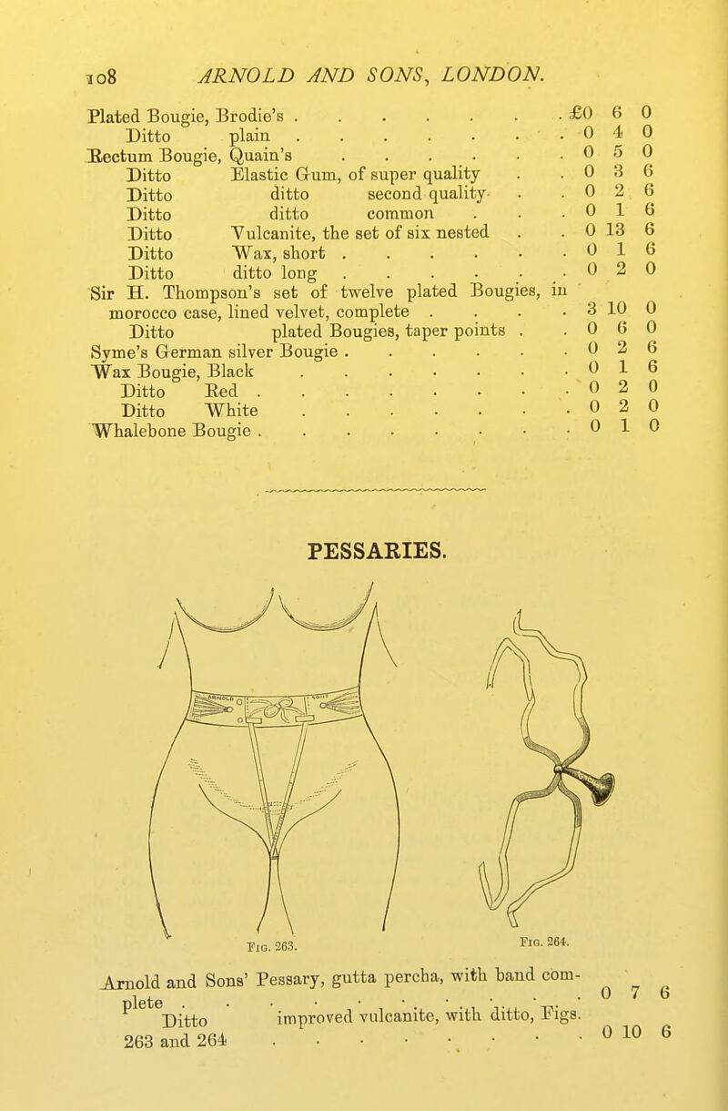 Plated Bougie, Brodie's Ditto plain ..... Bectum Bougie, Quain's . . . . Ditto Elastic Grum, of super quality Ditto ditto second quality- Ditto ditto common Ditto Yuleanite, the set of six nested Ditto Wax, short .... Ditto ditto long .... Sir H. Thompson's set of twelve plated Bougies, morocco case, lined velvet, complete . Ditto plated Bougies, taper points Syme's G-erman silver Bougie . Wax Bougie, Black Ditto Eed . Ditto White Whalebone Bougie . £0 6 0 0 4 0 0 0 0 3 6 0 2 6 0 16 0 13 6 0 16 0 2 0 3 10 0 0 6 0 0 2 6 0 1 0 2 0 2 0 1 PESSARIES. Tig.263. Fig. 264. Arnold and Sons' Pessary, gutta percha, with band com- plete . Ditto 263 and 264 improved vulcanite, with ditto, Pigs. 0 7 6 0 10 6