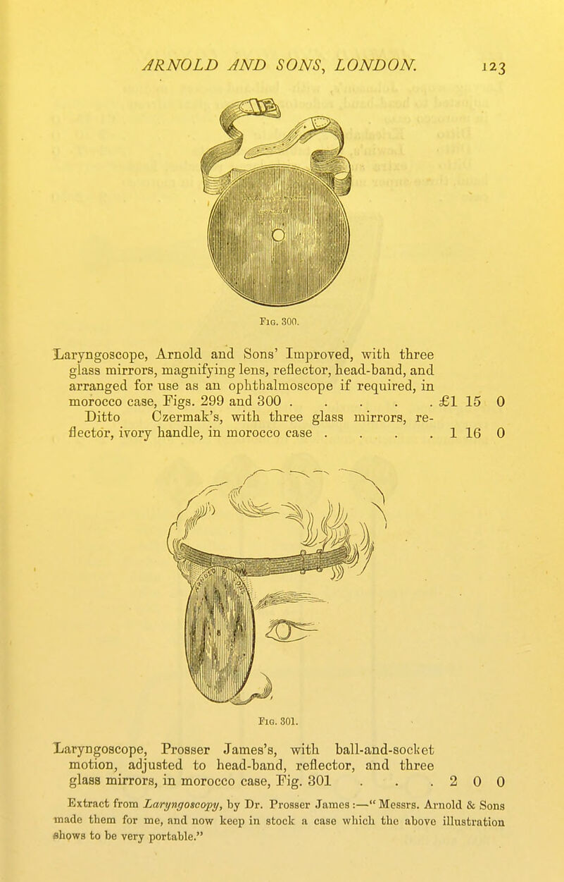 Fig. 300. Laryngoscope, Arnold and Sons' Improved, with three glass mirrors, magnifying lens, reflector, head-band, and arranged for use as an ophthalmoscope if required, in morocco case, Figs. 299 and 300 £1 15 0 Ditto Czermak's, with three glass mirrors, re- flector, ivory handle, in morocco case . . . . 1 16 0 Fig. 301. Xaryngoscope, Prosser James's, with ball-and-80cl<et motion, adjusted to head-band, reflector, and three glass mirrors, in morocco case, Fig. 301 . .2 0 0 Extract from Laryngoscofy, by Dr. Prosser James:— Messrs. Arnold & Sons made them for me, and now keep in stock a case which the above illustration flhows to be very portable.