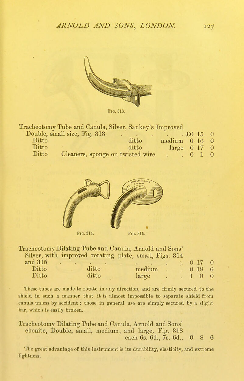 Fig. 313. Tracheotomy Tube and Canula, Silver, Sankey's Improved Double, small size, Kg. 313 £0 15 0 Ditto ditto medium 0 16 0 Ditto ditto large 0 17 0 Ditto Cleaners, sponge on twisted wire . .010 Tig. 314. Fig. 315. Tracbeotomy Dilating Tube and Canula, Arnold and Sons' Silver, with improved rotating plate, small, Figs. 314 and 315 0 17 0 Ditto ditto medium . . 0 18 6 Ditto ditto large . .10 0 These tubes are made to rotate in any direction, and are firmly secured to the shield in such a manner that it is almost impossible to separate shield from canula unless by accident; those in general use are simply secured by a slight bar, which is easily broken. Tracheotomy Dilating Tube and Canula, Arnold and Sons' ebonite, Double, small, medium, and large, Fig. 318 each 6s. 6d., 7s. 6d., 0 8 6 The great advantage of this instrument is its durability, elasticity, and extreme lightness.