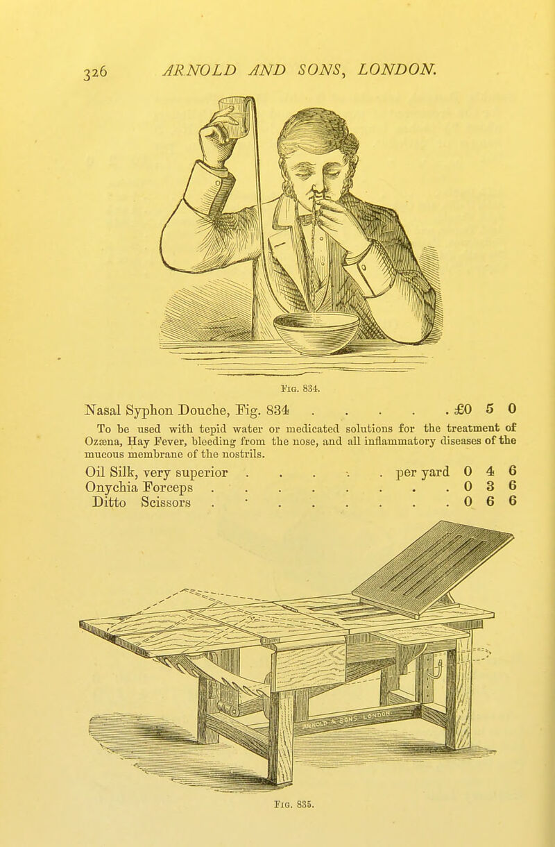 Pig. 834. Nasal Syphon Douche, Fig. 834 £0 5 0 To be used with tepid water or medicated solutions for the treatment of Ozsena, Hay Fever, bleeding from the nose, and all inflammatory diseases of the mucous membrane of the nostrils. Oil Silk, very superior ..... per yard 046 Onychia Forceps 036 Ditto Scissors . * 0 6 6