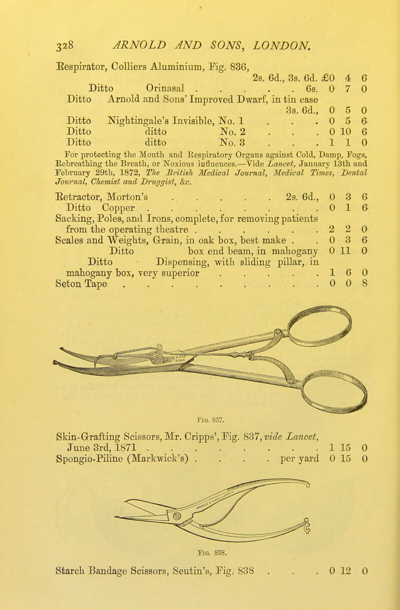 Eespirator, Colliers Aluminium, Pig. 836, 2s. 6d., 3s. 6d. £0 4 G Ditto Orinasal 6s. 0 7 0 Ditto Arnold and Sons' Improved Dwarf, in tin case 3s. 6d., 0 5 0 Ditto Nightingale's Invisible, No. 1 , , .056 Ditto ditto No. 2 . . . 0 10 6 Ditto ditto No. 3 . . .110 For protecting the Moutli and Respiratory Organs against Cold, Damp, Fogs, Eebreathing the Breath, or Noxious influences.—Vide Lancet, January 13th and February 29th, 1872, The British Medical Journal, Medical Times, Dental Journal, Chemist and Druggist, &c. Eetractor, Morton's 2s. 6d., 0 3 6 Ditto Copper 0 16 Sacking, Poles, and Irons, complete, for removing patients from tlie operating theatre .220 Scales and Weights, Grrain, in oak box, best make . .036 Ditto box end beam, in mahogany 0 11 0 Ditto Dispensing, with sliding pillar, in mahogany box, very superior . . . . .16 0 SetonTape 008 riQ. 837. Skin-Grafting Scissors, Mr. Cripps', Kg. SB'IjVide Lancet, June 3rd, 1871 1 15 0 Spongio-Piline (Markwick's) .... per yard 0 15 0 I'-IG. 838. Starch Bandage Scissors, Seutin's, Fig. 838 . . . 0 12 0